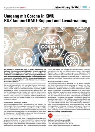 Ausgabe 4/5 April / Mai 2020 / ERFOLG 11
Umgang mit Corona in KMU
RUZ lanciert KMU-Support und Livestreaming
Wie meistere ich die Krise? Wie starte ich danach wieder durch? Das
Raiffeisen Unternehmerzentrum RUZ reagiert mit einer interaktiven
Service-Plattform auf die Corona-Krise, die seit dem 18. März live
ist. Mehrere hundert KMU haben in den ersten Tagen die Hotline be-
nutzt. Beantwortet werden die Anfragen von krisenerprobten Unter-
nehmern, die hilfesuchenden KMU ihre Ressourcen und praktisches
Know-how zur Verfügung stellen. Am 26. März startete der erste Live-
Event auf der Plattform.
Die Corona-Pandemie fordert KMU enorm. Das Raiffeisen Unternehmer-
zentrum RUZ hat deshalb die interaktive Service-Plattform www.ruz.ch/
corona lanciert. Das RUZ ist mit dem Versprechen angetreten, die KMU
als Rückgrat der Schweiz zu stärken. «Das gilt ganz besonders jetzt», sagt
RUZ-Geschäftsführer Matthias P. Weibel. «Wir lassen die Unternehmerin-
nen und Unternehmer nicht im Stich, helfen nicht nur mit Worten, son-
dern mit Taten – solidarisch und rasch.» Die Plattform ist öffentlich zu-
gänglich und für eine erste Anfrage kostenlos, um die Unternehmen nicht
zusätzlich zu belasten.
Durchkommen, stabilisieren, wachsen
Wohlgemeinte Ratschläge und Checklisten gibt es nun vielerorts. Das
RUZ stellt den Unternehmen dagegen krisenerprobte Unternehmer be-
ratend zu Seite. Sie stellen die notwendigen Ressourcen frei, um KMU
praktisch unter die Arme zu greifen. Viele Unternehmen wandten sich in
den letzten Tagen bereits an das RUZ. «Die Unsicherheit ist gross», weiss
deshalb Matthias P. Weibel. Trotzdem müssten die Unternehmen umge-
hend auf die ausserordentliche Lage reagieren.
Die erste Frage ist meist: Wie bleibe ich liquid? Damit sei es aber nicht
getan, so RUZ-Begleiter Edi Platter. Das RUZ führt hilfesuchende KMU
deshalb systematisch durch die komplexen anstehenden Herausforde-
rungen: In einer ersten Phase stellen sich Themen wie Kurzarbeit, Krisen-
kommunikation, Kostenkontrolle oder Produktionssicherung. Und ganz
typisch: Wie verkauft man Produkte und Dienstleistungen in Zeiten des
«Social Distancing»? Sind erste Gefahren gebannt, beginnt eine Phase der
Stabilisierung – mit möglichen Anpassungen in der Organisation, Wert-
schöpfungskette und den Arbeitsweisen. Es gilt, Lehren aus der Krise zu
ziehen. In der dritten Phase heisst es dann: Wie bringe ich mein Geschäft
wieder auf Touren? Dafür sind durchdachte Wachstumsstrategien gefragt.
Service-Themen und Live-Events
Der Erstkontakt findet über die Hotline 041 552 14 14 statt. Zudem fin-
den Unternehmerinnen und Unternehmer auf der Plattform eine Über-
sicht zu allen Themen, die sie unter den Nägeln brennen: Wie behalte ich
kühlen Kopf in der Krise? Wie schütze ich meine Mitarbeitenden? Wie be-
antrage ich Kurzarbeit? Für individuelle Fragen gibt es ein Online-Formu-
lar. Die RUZ-Berater versprechen rasche, kompetente und pragmatische
Hilfe. Sie dürfen auch direkt kontaktiert werden. Am 26. März 2020 ging
das RUZ mit einem Streaming-Dienst online. Geplant sind Live-Events
als interaktive Diskussionen und Referate. «Teilnehmende können per
Mausklick Fragen stellen», erklärt RUZ-Kommunikationsleiter David Hugi.
Die Referenten würden dann auf spezifische Fälle eingehen. Der erste
Live-Event widmet sich dem Thema «Liquiditätssicherung in Extremis».
Nebst dem Unternehmer Edi Platter wirken ein Finanzexperte und eine
Rechtsspezialistin mit. Künftige Live-Events gehen auf die Themen «Si-
cherstellung der Produktion» sowie «Vertrieb und Verkauf in Zeiten von
Social Distancing» ein. Die Daten werden auf der Plattform veröffentlicht.
www.ruz.ch/corona, www.rce.ch/corona
Raiffeisen Unternehmerzentrum AG
David Hugi · Fabrikstrasse 7 · 9200 Gossau
Leiter Marketing  Kommunikation · RUZ/RCE
Telefon 079 358 86 23 · david.hugi@ruz.ch · www.ruz.ch
Unterstützung für KMU
 