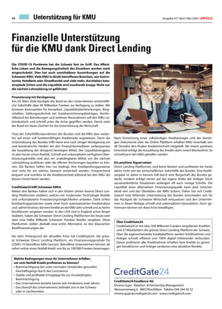 Ausgabe 4/5 April / Mai 2020 / ERFOLG14
CreditGate24 Excellence AG
Viviana Gujer · Relation-  Partnership Management
Alemannenweg 6 · 8803 Rüschlikon · Telefon 044 244 30 32
viviana.gujer@creditgate24.com · www.creditgate24.com
Finanzielle Unterstützung
für die KMU dank Direct Lending
Die COVID-19 Pandemie hat die Schweiz fest im Griff. Das öffent-
liche Leben und die Bewegungsfreiheit des Einzelnen werden stark
eingeschränkt. Dies hat auch unmittelbare Auswirkungen auf die
Schweizer KMU.Viele KMU in direkt betroffenen Branchen, wie Gastro-
nomie, Hotellerie oder Einzelhandel und viele mehr, durchleben kata-
strophale Zeiten und die Liquidität wird zusehends knapp. Nicht nur
die nächste Lohnzahlung ist gefährdet.
Finanzierung mit Verzögerung
Am 20. März 2020 kündigte der Bund an den Unternehmen wirtschaftli-
che Soforthilfe über 40 Milliarden Franken zur Verfügung zu stellen. Mit
kürzeren Karenzzeiten für Kurzarbeit, Liquiditätsüberbrückungen, Bürg-
schaften, Zahlungsaufschub bei Sozialversicherungsbeiträgen, Rechts-
stillstand bei Betreibungen und weiteren Massnahmen soll den KMU un-
bürokratisch und schnell unter die Arme gegriffen werden. Damit setzt
der Bund ein klares Zeichen für die Unterstützung der Wirtschaft.
Trotz der Soforthilfemassnahmen des Bundes sind die KMU aber weiter-
hin auf einen voll funktionsfähigen Kreditmarkt angewiesen. Denn die
Unterstützung des Bundes trifft meist erst nach einiger Verzögerung ein
und bürokratische Hürden bei den Finanzintermediären verlangsamen
die Auszahlung der dringend benötigen Mittel. Der Liquiditätsengpass
ist aber heute schon Realität. Schnell und unkompliziert verfügbare Über-
brückungskredite sind also ein unabdingbares Mittel, um die nächste
Lohnzahlung ausführen oder die offenen Rechnungen bezahlen zu kön-
nen. Die Banken helfen hier nur bedingt. Ihre Kreditprüfungsprozesse
sind nicht für ein solches Szenario entwickelt worden. Entsprechend
langsam und restriktiv ist der Kreditentscheid während bei den KMU die
Kassen immer leerer werden.
CreditGate24 hilft Schweizer KMUs
Neben den Banken haben sich in den letzten Jahren diverse Direct Len-
ding Plattformen etabliert, welche mit modernster Technologie flexible
und unkomplizierte Finanzierungsmöglichkeiten anbieten. Dank online
Kreditantragsprozessen sowie einer hoch automatisierten Kreditanalyse
und -administration, können Kredite an die KMU sehr schnell und zu fairen
Konditionen vergeben werden. In den USA und in England schon längst
etabliert, haben die Schweizer Direct Lending Plattformen bis heute weit
über eine halbe Milliarde Schweizer Franken Kredite vergeben. Diese
Plattformen stellen deshalb eine echte Alternative zu den klassischen
Bankfinanzierungen dar.
Vor dem Hintergrund der aktuellen Krise hat CreditGate24, die gröss-
te Schweizer Direct Lending Plattform, ein Finanzierungsprodukt für
COVID-19 betroffene KMU lanciert. Betroffene Unternehmen können ab
sofort online einen Notfall-Kredit von bis zu 100'000 Franken beantragen.
Nach Einreichung eines vollständigen Kreditantrages und der benöti-
gen Dokumente über die Online Plattform erhalten KMU innerhalb von
48 Stunden den finalen Kreditentscheid mitgeteilt. Bei einem positiven
Entscheid erfolgt die Auszahlung des Kredits dann innert Wochenfrist. So
schnell kann den KMU geholfen werden.
Ein positives Signal setzen
Direct Lending Plattformen sind keine Banken und profitieren bis heute
daher nicht von der wirtschaftlichen Soforthilfe des Bundes. Eine Kredit-
vergabe ist daher in keinem Fall durch eine Bürgschaft des Bundes ge-
deckt, sondern erfolgt immer auf das eigene Risiko der Anleger. Doch
ausserordentliche Situationen verlangen oft auch mutige Schritte. Die
Liquidität einer alternativen Finanzierungsquelle kann jetzt entschei-
dend sein und das Überleben der KMU sichern. Daher hat sich Credit-
Gate24 trotz fehlender Unterstützung des Bundes entschieden sich für
das Rückgrat der Schweizer Wirtschaft einzusetzen und den Unterneh-
men in dieser Notlage schnell und unkompliziert beizustehen. Denn ge-
meinsam können wir diese Krise bewältigen.
Über CreditGate24
CreditGate24 ist mit über 500 Millionen Franken vergebenen Krediten
und 27 Mitarbeitern die grösste Direct Lending Plattform der Schweiz.
Über die eigenentwickelte Kreditplattform werden Kreditnehmer und
Anleger schnell, effizient und 100% digital miteinander verbunden.
Davon profitieren alle. Kreditnehmer erhalten faire Kredite zu günsti-
gen Konditionen und Anleger verdienen eine attraktive Rendite.
Welche Bedingungen muss ihr Unternehmen erfüllen,
um vom Notfall-Kredit profitieren zu können?
•	Beeinträchtigung des unter normalen Umständen gesunden
	 Geschäftsgangs durch das Coronavirus
•	Stabile und profitable Ertragslage bis zur virusbedingten
	Beeinträchtigung
•	Das Unternehmen besteht bereits seit mindestens zwei Jahren
•	Das Domizil des Unternehmens befindet sich in der Schweiz
	 oder in Liechtenstein
Unterstützung für KMU
 