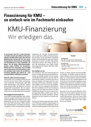 Ausgabe 4/5 April / Mai 2020 / ERFOLG 15
Systemcredit AG
Wiesenstrasse 5 · 8952 Schlieren
Telefon 058 255 09 88
www.systemcredit.com · info@systemcredit.com
Finanzierung für KMU –
so einfach wie im Fachmarkt einkaufen
In der Schweiz sind 99.7 % aller Unterneh-
menKMUundmehrals3MillionenMenschen
arbeiten bei KMU. KMU tragen also viel zum
Wohlstand der Schweiz bei. Um sich auf ihr
Kerngeschäft zu konzentrieren, können KMU
ihre Buchhaltung an einen Treuhänder ab-
geben. Für die guten KMU-Rahmenbedin-
gungen sorgen Politiker der Gewerbever-
bände. Doch wer unterstützt, wenn ein KMU
eine Finanzierung und Informationen darü-
ber benötigt? Dann stehen Sie als KMU-Un-
ternehmer plötzlich ganz alleine da – eine
neutrale Plattform fehlt bisher am Markt.
Markt für «KMU und Finanzierungen»
Systemcredit ist ein Schweizer Startup, das sich
seit 2018 auf das Thema «KMU und Finanzie-
rung» konzentriert. Finanzierungen sollen KMU
keine Kopfschmerzen mehr bereiten, sondern
Unternehmern helfen, das Maximum aus ihrem
Kerngeschäft herauszuholen. Wir von System-
credit finden, Finanzierungen sollten für KMU so
einfach sein, wie im Baumarkt Farbe einzukaufen.
Wir erledigen Finanzierung für Sie
Hat Ihr KMU Finanzierungsbedarf, steht System-
credit als neutrale Unterstützung auf Ihrer Seite.
Systemcredit hilft bei der Vorbereitung auf eine
Finanzierung und bei der Finanzierung selbst.
Denn dem KMU-Unternehmer fehlen meistens
Zeit, Finanzfachwissen und Zugang zu Finanzie-
rungsgebern. Zudem versorgt Systemcredit KMU
regelmässig mit neutralen Fachinformationen
rund um das Thema «KMU und Finanzierungen».
Bei uns finden Sie als Unternehmer spannende
Artikel, Schulungs-Webinare, aber auch Networ-
king-Events, an denen sich KMU untereinander
austauschen können. Neu finden Sie bei uns
auch alle Informationen zum COVID-19-Über-
brückungskredits des Bundes. Alles ganz einfach
und unabhängig.
Wie erledigen wir das.
Uns ist bewusst, dass eine Finanzierungssuche
immer mit einem grossen Vertrauensbeweis ver-
bunden ist. Deshalb möchten wir Sie zunächst
unverbindlich kennenlernen und mehr über Ihr
Unternehmen erfahren. So können auch Sie uns
besser einschätzen. Bei Fragen berät Sie unser
Concierge Daniel gerne persönlich. Anschlies-
send erstellen wir für Ihre Firma das Kreditdos-
sier. Darin sind die wichtigsten Informationen
Ihrer Firma enthalten, die für eine Finanzierung
relevant sind. Das beste am Ganzen: mit dem
Kreditdossier können Sie nicht nur einen Finan-
zierungsantrag stellen, sondern ganz viele. Für
Sie bedeutet das weniger Papierkram, weniger
Zeitverlust und eine Auswahl an Finanzierungs-
offerten.
DasTeam von Systemcredit vereint über 100 Jah-
re an Erfahrung im Bereich Finanzierungen. So
wissen wir aufgrund Ihres Kreditdossiers genau,
welche Finanzierungsgeber zu Ihnen passen und
können am Markt mehrere Finanzierungsoffer-
ten einholen. So erhalten Sie bei uns eine Aus-
wahl an Offerten. Da wir auch die Finanzierungs-
geber von administrativem Aufwand entlasten,
profitieren Sie von den Sonderkonditionen, die
wir für Sie mit den Finanzierungsgebern ausge-
handelt haben. Sie können nun bequem aus den
Offerten mit attraktiven Konditionen auswählen.
Schon nach kurzer Zeit erhalten Sie den Kredit
und haben das Geld auf Ihrem Konto.
Besuchen Sie uns auf unserer Webseite und er-
fahren Sie, wie Sie einfach, günstig und unab-
hängig eine Finanzierung erhalten. Für span-
nende Informationen rund ums Thema «KMU
und Finanzierungen» können Sie ganz einfach
unseren Newsletter abonnieren oder folgen
Sie uns auf LinkedIn.
Unterstützung für KMU
 