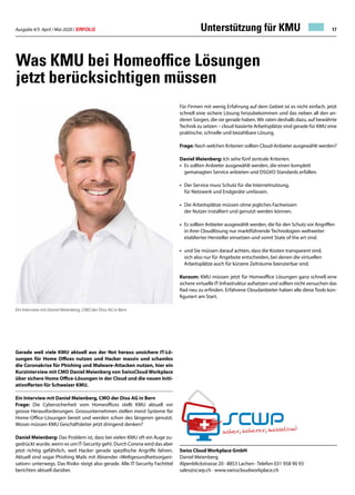 Ausgabe 4/5 April / Mai 2020 / ERFOLG 17
Was KMU bei Homeoffice Lösungen
jetzt berücksichtigen müssen
Gerade weil viele KMU aktuell aus der Not heraus unsichere IT-Lö-
sungen für Home Offices nutzen und Hacker massiv und schamlos
die Coronakrise für Phishing und Malware-Attacken nutzen, hier ein
Kurzinterview mit CMO Daniel Meienberg von SwissCloud Workplace
über sichere Home Office-Lösungen in der Cloud und die neuen Initi-
ativofferten für Schweizer KMU.
Ein Interview mit Daniel Meienberg, CMO der Diso AG in Bern
Frage: Die Cybersicherheit vom Homeoffices stellt KMU aktuell vor
grosse Herausforderungen. Grossunternehmen stellen meist Systeme für
Home-Office-Lösungen bereit und werden schon des längeren genutzt.
Woran müssen KMU Geschäftsleiter jetzt dringend denken?
Daniel Meienberg: Das Problem ist, dass bei vielen KMU oft ein Auge zu-
gedrückt wurde, wenn es um IT-Security geht. Durch Corona wird das aber
jetzt richtig gefährlich, weil Hacker gerade spezifische Angriffe fahren.
Aktuell sind sogar Phishing Mails mit Absender «Weltgesundheitsorgani-
sation» unterwegs. Das Risiko steigt also gerade. Alle IT-Security Fachtitel
berichten aktuell darüber.
Für Firmen mit wenig Erfahrung auf dem Gebiet ist es nicht einfach, jetzt
schnell eine sichere Lösung hinzubekommen und das neben all den an-
deren Sorgen, die sie gerade haben. Wir raten deshalb dazu, auf bewährte
Technik zu setzen – cloud-basierte Arbeitsplätze sind gerade für KMU eine
praktische, schnelle und bezahlbare Lösung.
Frage: Nach welchen Kriterien sollten Cloud-Anbieter ausgewählt werden?
Daniel Meienberg: Ich sehe fünf zentrale Kriterien:
•	 Es sollten Anbieter ausgewählt werden, die einen komplett
	 gemanagten Service anbieten und DSGVO Standards erfüllen.
•	 Der Service muss Schutz für die Internetnutzung,
	 für Netzwerk und Endgeräte umfassen.
•	 Die Arbeitsplätze müssen ohne jegliches Fachwissen
	 der Nutzer installiert und genutzt werden können.
•	 Es sollten Anbieter ausgewählt werden, die für den Schutz vor Angriffen
	 in ihrer Cloudlösung nur marktführende Technologien weltweiter
	 etablierter Hersteller einsetzen und somit State of the art sind.
•	 und Sie müssen darauf achten, dass die Kosten transparent sind,
	 sich also nur für Angebote entscheiden, bei denen die virtuellen
	 Arbeitsplätze auch für kürzere Zeiträume lizenzierbar sind.
Kurzum: KMU müssen jetzt für Homeoffice Lösungen ganz schnell eine
sichere virtuelle IT-Infrastruktur aufsetzen und sollten nicht versuchen das
Rad neu zu erfinden. Erfahrene Cloudanbieter haben alle diese Tools kon-
figuriert am Start.
Swiss Cloud Workplace GmbH
Daniel Meienberg
Alpenblickstrasse 20 · 8853 Lachen · Telefon 031 958 90 93
sales@scwp.ch · www.swisscloudworkplace.ch
Ein Interview mit Daniel Meienberg, CMO der Diso AG in Bern
Unterstützung für KMU
 