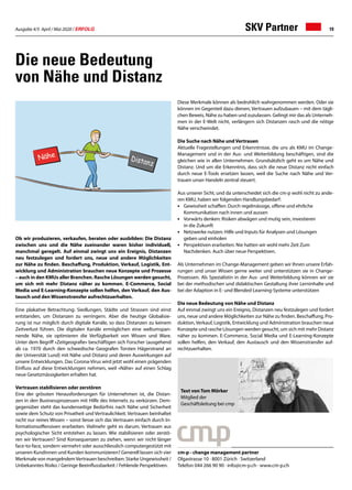Ausgabe 4/5 April / Mai 2020 / ERFOLG 19
Die neue Bedeutung
von Nähe und Distanz
Ob wir produzieren, verkaufen, beraten oder ausbilden: Die Distanz
zwischen uns und die Nähe zueinander waren bisher individuell,
manchmal geregelt. Auf einmal zwingt uns ein Ereignis, Distanzen
neu festzulegen und fordert uns, neue und andere Möglichkeiten
zur Nähe zu finden. Beschaffung, Produktion, Verkauf, Logistik, Ent-
wicklung und Administration brauchen neue Konzepte und Prozesse
– auch in den KMUs aller Branchen. Rasche Lösungen werden gesucht,
um sich mit mehr Distanz näher zu kommen. E-Commerce, Social
Media und E-Learning-Konzepte sollen helfen, den Verkauf, den Aus-
tausch und den Wissenstransfer aufrechtzuerhalten.
Eine plakative Betrachtung: Siedlungen, Städte und Strassen sind einst
entstanden, um Distanzen zu verringern. Aber die heutige Globalisie-
rung ist nur möglich durch digitale Kanäle, so dass Distanzen zu keinem
Zeitverlust führen. Die digitalen Kanäle ermöglichen eine weltumspan-
nende Nähe, sie optimieren die Verfügbarkeit von Wissen und Ware.
Unter dem Begriff «Zeitgeografie» beschäftigen sich Forscher (ausgehend
ab ca. 1970 durch den schwedische Geografen Torsten Hägerstrand an
der Universität Lund) mit Nähe und Distanz und deren Auswirkungen auf
unsere Entwicklungen. Das Corona-Virus wird jetzt wohl einen prägenden
Einfluss auf diese Entwicklungen nehmen, weil «Nähe» auf einen Schlag
neue Gesetzmässigkeiten erhalten hat.
Vertrauen stabilisieren oder zerstören
Eine der grössten Herausforderungen für Unternehmen ist, die Distan-
zen in den Businessprozessen mit Hilfe des Internets zu verkürzen. Dem-
gegenüber steht das kundenseitige Bedürfnis nach Nähe und Sicherheit
sowie dem Schutz von Privatheit und Vertraulichkeit. Vertrauen beinhaltet
nicht nur reines Wissen – sonst liesse sich das Vertrauen einfach durch In-
formationsoffensiven erarbeiten. Vielmehr geht es darum, Vertrauen aus
psychologischer Sicht entstehen zu lassen. Wie stabilisieren oder zerstö-
ren wir Vertrauen? Sind Konsequenzen zu ziehen, wenn wir nicht länger
face-to-face, sondern vermehrt oder ausschliesslich computergestützt mit
unseren Kundinnen und Kunden kommunizieren? Generell lassen sich vier
Merkmale von mangelndemVertrauen beschreiben: Starke Ungewissheit /
Unbekanntes Risiko / Geringe Beeinflussbarkeit / Fehlende Perspektiven.
Diese Merkmale können als bedrohlich wahrgenommen werden. Oder sie
können im Gegenteil dazu dienen, Vertrauen aufzubauen – mit dem tägli-
chen Beweis, Nähe zu haben und zuzulassen. Gelingt mir das als Unterneh-
men in der E-Welt nicht, verlängern sich Distanzen rasch und die nötige
Nähe verschwindet.
Die Suche nach Nähe und Vertrauen
Aktuelle Fragestellungen und Erkenntnisse, die uns als KMU im Change-
Management und in der Aus- und Weiterbildung beschäftigen, sind die
gleichen wie in allen Unternehmen. Grundsätzlich geht es um Nähe und
Distanz. Und um die Erkenntnis, dass sich die neue Distanz nicht einfach
durch neue E-Tools ersetzen lassen, weil die Suche nach Nähe und Ver-
trauen unser Handeln zentral steuert.
Aus unserer Sicht, und da unterscheidet sich die cm-p wohl nicht zu ande-
ren KMU, haben wir folgenden Handlungsbedarf:
•	 Gewissheit schaffen: Durch regelmässige, offene und ehrliche
	 Kommunikation nach innen und aussen
•	 Vorwärts denken: Risiken abwägen und mutig sein, investieren
	 in die Zukunft
•	 Netzwerke nutzen: Hilfe und Inputs für Analysen und Lösungen
	 geben und einholen
•	 Perspektiven erarbeiten: Nie hatten wir wohl mehr Zeit Zum
	 Nachdenken. Auch über neue Perspektiven.
Als Unternehmen im Change-Management geben wir Ihnen unsere Erfah-
rungen und unser Wissen gerne weiter und unterstützen sie in Change-
Prozessen. Als Spezialistin in der Aus- und Weiterbildung können wir sie
bei der methodischen und didaktischen Gestaltung ihrer Lerninhalte und
bei der Adaption in E- und Blended-Learning-Systeme unterstützen
Die neue Bedeutung von Nähe und Distanz
Auf einmal zwingt uns ein Ereignis, Distanzen neu festzulegen und fordert
uns, neue und andere Möglichkeiten zur Nähe zu finden. Beschaffung, Pro-
duktion, Verkauf, Logistik, Entwicklung und Administration brauchen neue
Konzepte und rasche Lösungen werden gesucht, um sich mit mehr Distanz
näher zu kommen. E-Commerce, Social Media und E-Learning-Konzepte
sollen helfen, den Verkauf, den Austausch und den Wissenstransfer auf-
rechtzuerhalten.
cm-p - change management partner
Olgastrasse 10 · 8001 Zürich · Switzerland
Telefon 044 266 90 90 · info@cm-p.ch · www.cm-p.ch
SKV Partner
Text von Tom Mörker
Mitglied der
Geschäftsleitung bei cmp
 