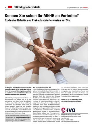Ausgabe 4/5 April / Mai 2020 / ERFOLG20
aus einer Hand und hat von seinen vier Stand-
orten aus stets ein offenes Ohr für Feedback,
Anregungen und Wünsche seiner Partner und
User. Über 2.300 Unternehmen, Vereine und
Verbände aus Deutschland, Österreich und der
Schweiz sind bereits überzeugt.
Immer für Sie da ist Herr Ralf Stein,
Ihr Niederlassungsleiter Schweiz
Kennen Sie schon Ihr MEHR an Vorteilen?
Exklusive Rabatte und Einkaufsvorteile warten auf Sie.
Als Mitglied des SKV Schweizerischen KMU
Verbandes haben Sie die Möglichkeit sich auf
IhremVorteilsportalskv.mitgliedervorteile.ch
zu registrieren und von attraktiven Einkaufs-
vorteilen und Services zu profitieren.
Zahlreiche Angebotspartnern bieten Ihnen Son-
derkonditionen und Rabatte von bis zu 60%
und laden so zum Sparen ein. In den Kategori-
en Mode, Autos, Elektronik, Uhren  Schmuck,
Lebensmittel, Haus  Garten, Reisen sowie bei
lokalen Anbietern finden Sie viele bekannte
Marken wie SIGG, HP, Hyundai, Puma, Zur Rose
und mehr. Das Angebot wird laufend erweitert.
So wird regelmässiges Stöbern ein Muss und das
Entdecken neuer Vorteile zum Alltag.
Wer ist mitgliedervorteile.ch?
Hinter mitgliedervorteile.ch steht die MIVO mit-
arbeitervorteile GmbH (kurz MIVO), ein 2001 in
Hamburg gegründetes Unternehmen, welches
massgeschneiderte Lösungen im B2B-Segment
anbietet. Durch den Eintritt in den Degussa
Bank Konzern im Jahr 2016 wurde der Firmen-
sitz nach Frankfurt am Main verlegt. Doch sei-
nem Ziel ist MIVO treu geblieben und unter-
stützt Unternehmen, Vereine und Verbände seit
über zehn Jahren dabei, die Arbeitnehmerzu-
friedenheit und -motivation zu fördern und die
Mitgliederbindung zu stärken. Arbeitnehmern
und Mitgliedern werden besondere, rabattierte
Angebote und Vorteile zur Verfügung gestellt.
Jedem Partnerverband oder Partnerunterneh-
men steht dabei ein exklusiver Zugang zu den
Produkten und Serviceleistungen aus allen Le-
bensbereichen zur Verfügung. In Verbindung
mit den interaktiven Funktionen bietet MIVO
seinen Partnern einen zuverlässigen Service
MIVO mitarbeitervorteile GmbH
Hagenholzstrasse 83b · 8050 Zürich
Herr Ralf Stein
Telefon 079 754 72 39
ralf.stein@mitarbeitervorteile.ch
SKV-Mitgliedervorteile
Um die Vorteile nutzen zu können, müssen Sie
sich einmalig auf skv.mitgliedervorteile.ch
registrieren und schon kann es losgehen. Der
Registrierungscode lautet: pLMGez
 