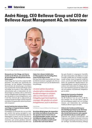 Ausgabe 4/5 April / Mai 2020 / ERFOLG30 Interview
André Rüegg, CEO Bellevue Group und CEO der
Bellevue Asset Management AG, im Interview
Moneycab.com: Herr Rüegg, nach Horror-
wochen an den Börsen, was sind da für Sie
als Asset Manager die allergrössten Heraus-
forderungen?
André Rüegg: Das Corona-Virus prägt das Welt-
geschehen und zeitigt auch gravierende Ver-
werfungen auf den globalen Finanzmärkten.
Niemand kann die Auswirkungen einschätzen,
eines ist jedoch klar: Die Krise geht länger und ist
viel heftiger als erwartet. In einer solchen Aus-
nahmesituation gilt es insbesondere die Kun-
denvermögen zu schützen, aktiv zu informieren
und die Anlagelösungen bestmöglich zu mana-
gen.WirglaubenanunsereAnlagethemen,auch
in der Krise. Dennoch gilt es aufgrund der ge-
sunkenen Kundenvermögen und der entsprech-
end tieferen Ertragssituation zeitnah die Kosten-
seite anzupassen.
Hat die Panik bei den kotierten Aktien
auch Folgen im Segment Venture Capital
und Private Equity?
Grundsätzlich ist momentan die Lust zum Anle-
gen natürlich eher gering, wenngleich es wei-
terhin interessante Privatmarktanlage gibt. Der
Risikoappetit ist jedoch auch bei unternehme-
rischen Private Equity-Investoren begrenzt, da
momentan auch private gehaltene Unterneh-
men von der Ausnahmesituation betroffen sind.
Herr André Rüegg, CEO Bellevue Group und CEO der Bellevue Asset Management AG
Haben Sie in diesem Umfeld schon
ein Planungsdatum für die Auflage Ihres
neuen Private Equity Funds?
Der neue Fonds sollte voraussichtlich ab 3. Quar-
tal 2020 für Investoren zugänglich sein. Die Lan-
cierung ist natürlich auch von der Marktentwick-
lung abhängig.
«In einer solchen Ausnahme-
situation gilt es insbesondere die
Kundenvermögen zu schützen,
aktiv zu informieren und die
Anlagelösungen bestmöglich zu
managen. Wir glauben an unsere
Anlagethemen, auch in der Krise.»
André Rüegg,
CEO Bellevue Group und Bellevue Asset Management
Bei all dem Wirbel gingen die ansprechen-
den Zahlen der Bellevue Group fast unter.
Der operative Gewinn konnte fast um
ein Drittel gesteigert werden, und es gab
422 Millionen Neugeld. Könnten die
jetzigen Ausverkaufskurse bald einmal
zu einem Run nach Assets führen?
Das gute Resultat im vergangenen Geschäfts-
jahr zeigt insbesondere, dass Bellevue in einem
normalen Umfeld über ein rentables Geschäfts-
modell verfügt. Unsere Ertragskraft schafft Re-
serven, und wir sind solide finanziert. Natürlich
bieten die signifikanten Marktkorrekturen Ein-
stiegsmöglichkeiten, sowohl für bestehende In-
vestoren und insbesondere für Anleger, die bis-
her an der Seitenlinie gewartet hat. Dabei ist pri-
mär auf qualitativ hochstehende Anlagelösun-
gen zu setzen.
Bedeutet die Coronavirus-Pandemie
Zulauf für den BB Healthcare Trust?
Der BB Healthcare Trust wie auch der BB Bio-
tech bewegen sich mit dem Markt. Aufgrund
der Kursrückgänge ergeben sich nun Einstiegs-
chancen, und insbesondere der nachhaltige
Healthcare-Bereich eignet sich dafür.
Inklusive der Sonderausschüttung aus
dem Beteiligungsverkauf an der SIX Group
kommt man jetzt auf 18% Dividendenren-
dite. Da die Gewinnreserven stark angestie-
gen sind, könnte das ja so weiter gehen?
Angesichts der jüngsten Entwicklungen sind
Prognosen zu künftigen Dividenden momentan
nichtmöglich,dadiesejainsbesondereauchvon
der künftigen Geschäftsentwicklung abhängt.
 