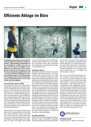Ausgabe 4/5 April / Mai 2020 / ERFOLG 35Digital
Effiziente Ablage im Büro
Die Digitalisierung im Büro hat vieleVorteile:
Die Eingangspost wird deutlich schneller be-
arbeitet, unübersichtliche Papierstapel auf
den Schreibtischen entfallen und man ge-
winnt viel Platz durch den Wegfall von Re-
galflächen für Aktenordner. Hinzu kommt,
dass die Sicherheit und Compliance bei der
Dokumentenbearbeitung gewährleistet sind
– so auch die effiziente Erfüllung der recht-
lichen Anforderungen an die Aufbewahrung
von Unterlagen. Und durch die Automatisie-
rung von Geschäftsprozessen hat man mehr
Zeit für seine Kernaufgaben.
	
Suche nach Informationen entfällt
Die zeitraubende Suche nach Informationen
entfällt, denn in elektronischen Kunden-, Perso-
nal- oder Projektakten können sämtliche Doku-
mente zu einem Kunden oder Interessenten,
Mitarbeiter oder Entwicklungsprojekt gesam-
melt werden. Ein Dokumentenmanagement-
System verwaltet dabei die unterschiedlichsten
Ursprungsformate (Papier, Office-Dateien, CAD-
Output, E-Mail, elektronisch erstellte Reports)
und Dokumenttypen (Protokolle, Dokumentati-
onen, Zeichnungen, Anträge, Prüfberichte, Stan-
dards und Normen) in einem gemeinsamen,
thematisch geordneten Dokumenten-Pool mit
einheitlicher Aktenstruktur.
Werden Inhalte in einer digitalen Ablage zentral
gespeichert und korrekt indexiert, ist der Zugriff
ganz einfach. Mitarbeiter müssen keine Zeit
mehr auf die Suche nach diesen Dokumenten
verwenden und können Informationen schnell
weitergeben. Es sind keine Kopien mehr nötig –
weder auf Papier noch digital. Damit entfällt
auch der gravierende Nachteil der Redundanz.
Zusätzlich wird vermieden, dass unter Umstän-
den verschiedene Kopien dieser Dokumente
durch Änderungen unterschiedliche Informati-
onen enthalten können.
Compliance inklusive
Alle Zugriffe auf Dokumente können überwacht,
Freigaben elektronisch gesteuert und Doku-
mentversionen verwaltet werden. Der Zugriff
ist mit unterschiedlichen Endgeräten an belie-
bigen Orten zeitunabhängig möglich. Durch die
geordnete, zentrale Bereitstellung aller relevan-
ten Unterlagen quasi per Mausklick wird Zeit für
das Suchen gespart, der Entwicklungsprozess
beschleunigt und damit die «Time to Market»
reduziert, sei es zum Beispiel für neue Produkte,
sei es für die Erledigungen von Kundenanfragen
oder für die Erledigung von Reparaturarbeiten.
Das digitale Büro wird so zur Steuerzentrale
der digitalenTransformation. Ökologisch höchst
fragwürdige Papierberge wandern in die Cloud,
die digitale Signatur ersetzt das Fax und Video-
Meetings ermöglichen persönliche Gespräche
trotz grosser Distanz zu Kollegen oder Kunden –
in Zeiten wie diesen ein nicht zu unterschätzen-
der Vorteil. Dazu kommen Vorteile wie aufge-
räumte Büros, optimierte Workflows, geringere
Kopier- und Druckkosten, mehr Agilität, weni-
ger Geschäftsrisiken, bessere Kundenbeziehun-
gen sowie erhöhte Transparenz – und last but
not least eine positive Ökobilanz.
Die Ablage optimieren
VölligzuUnrechtwirddieAblagebeiderBüroor-
ganisation häufig stiefmütterlich behandelt,
denn jedes Unternehmen und jedes Büro benöti-
gen ein Archiv. Unterlagen müssen aufbewahrt
werden, sei es aufgrund von gesetzlichen Auf-
bewahrungsfristen, aus Dokumentationsgrün-
den oder wegen firmeninterner Vereinbarun-
gen. Alles, was darüber hinaus archiviert wird,
schränkt die Übersicht ein und erfordert Platz,
woraus höhere Raum- bzw. im digitalen Fall
Speicherkosten resultieren.
Also muss im Unternehmen klargemacht wer-
den, was genau und wie lange archiviert wer-
den muss. Dann werden oft Berge von Akten
und Unterlagen nicht mehr einfach sicherheits-
halber archiviert, sondern verschwinden. Jeder
Archivbehälter – Akte, Mappe oder Karton –
wird deutlich mit dem «Verfallsdatum» gekenn-
zeichnet. Auch die Zuständigkeit für die Entsor-
gung sollte geklärt sein, denn wenn sich dafür
niemand zuständig fühlt, bleiben die Unterla-
gen bis zum Sankt-Nimmerleins-Tag archiviert.
Erleichtert im wahrsten Sinne des Wortes wird
die Digitalisierung des Büros aber auch durch
Umzüge, sei es beim Wechsel eines Mitarbeiters
in eine andere Abteilung oder Filiale, sei es bei
Umzug einer ganzen Niederlassung zu einem
neuen Standort. Dann muss dort nur der PC
eingerichtet werden – und sofort sind sämtliche
Akten im Zugriff. Den Papierballast gibt es ja
nicht mehr! Oder zumindest kaum noch.
KS Solutions GmbH
info@kssolutions.ch · Telefon 071 730 08 08
 