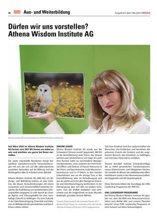 Ausgabe 4/5 April / Mai 2020 / ERFOLG46 Aus- und Weiterbildung
Seit März 2020 ist Athena Wisdom Institute
AG Partner vom SKV. Wir freuen uns dabei zu
sein und möchten uns gerne bei Ihnen vor-
stellen.
Die vierte industrielle Revolution bringt bei-
spiellose sozioökonomische Herausforderun-
gen mit sich, die sich auf alle Lebensbereiche
auswirken, besonders auf die Bildung und das
Wohlergehen aller. Es erfordert einen Wandel.
Athena Wisdom Institute AG (AWI AG), ein Bil-
dungs- und Well-Being Institut, ist eine Initia-
tive, die diesen Herausforderungen mit einem
innovativen und wissenschaftlich basierten An-
satz für die Ausbildung von (anstehenden) Führ-
ungskräften begegnet. Es zielt darauf ab, Chan-
ge Agents und Führungskräfte für eine nach-
haltige Zukunft zu befähigen. Für eine Zukunft,
in der Gleichberechtigung, Diversität und Inklu-
sion im Mittelpunkt des persönlichen und beruf-
lichen Lebens stehen.
SIMONE JUNOD
Athena Wisdom Institute AG wurde von der
Schweizerin Simone Junod* gegründet. AWI AG
ist die Verwirklichung einer Vision, die Simone
seit fast zwei Jahrzehnten in sich trägt. Im Laufe
ihrer Karriere hatte sie verschiedene Manage-
mentpositionen, unter anderem als Chief Finan-
cial Officer und Director of Human Resources in
derUhren-undSportindustrie,inderMaschinen-
bauindustrie und im IT-Sektor. In den meisten
Unternehmen war sie die einzige Frau in der
Geschäftsleitung oder im Verwaltungsrat und
war als solche auch mit dem Mangel an Diversi-
tät und Gleichberechtigung konfrontiert. In der
Überzeugung, dass sich dies nur ändern kann,
wenn man die Vielfalt akzeptiert und wert-
schätzt und die Ungleichheit an ihren Wurzeln
bekämpft, gründete Simone AWI AG.
*Simone Junod wurde für die «Innovate Finance 2017
Women Fintech Power List» nominiert und in die Liste der
«Women for Board of Directors» (2015) aufgenommen.
Dürfen wir uns vorstellen?
Athena Wisdom Institute AG
Simone Junod, CEO und Gründerin von Athena Wisdom Institute AG
Seit ihrer Kindheit sind ihre Leidenschaften die
Menschen, das Entdecken und Verstehen des
grösseren Zwecks der Existenz und der ange-
borene Wunsch, den Einzelnen zu befähigen,
sein höchstes Potenzial zu entfalten.
Simone durchlief mehrere Schicksalsschläge,
die zu tiefen persönlichen Transformationen,
neuen Erkenntnissen und Fähigkeiten führten.
Sie vertiefte ihr Wissen bei weltbekannten Weis-
heitslehrern sowie in den Neurowissenschaften,
der Epigenetik und der Quantenphysik.
Diese Elemente bilden die Grundlage der OWL
Leadership Programme der AWI AG.
OWL LEADERSHIP PROGRAMME
Bei Athena Wisdom Wisdom Institute AG glau-
ben wir, dass die Welt eine Bewusstseinsrevo-
lution zum Wohle aller und unseres Planeten
braucht. Unser OWL Leadership Programm ist
eine Antwort auf diese Notwendigkeit.
 