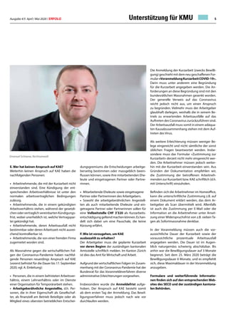 Ausgabe 4/5 April / Mai 2020 / ERFOLG 5Unterstützung für KMU
E. Wer hat keinen Anspruch auf KAE?
Weiterhin keinen Anspruch auf KAE haben die
nachfolgenden Personen:
• 	Arbeitnehmende, die mit der Kurzarbeit nicht
einverstanden sind. Eine Kündigung der ent-
sprechenden Arbeitsverhältnisse ist unter den
normalen arbeitsvertraglichen Bedingungen
zulässig.
•	 Arbeitnehmende, die in einem gekündigten
Arbeitsverhältnis stehen, während der gesetzli-
chen oder vertraglich vereinbarten Kündigungs-
frist, wobei unerheblich ist, welche Vertragspar-
tei gekündigt hat.
• 	Arbeitnehmende, deren Arbeitsausfall nicht
bestimmbar oder deren Arbeitszeit nicht ausrei-
chend kontrollierbar ist.
• 	Arbeitnehmende, die von einer fremden Firma
zugemietet worden sind.
Als Massnahme gegen die wirtschaftlichen Fol-
gen der Coronavirus-Pandemie haben nachfol-
gende Personen neuerdings Anspruch auf KAE
(vorerst befristet für die Dauer bis 17. September
2020, vgl. A. Einleitung):
• 	Personen, die in einem befristeten Arbeitsver-
hältnis, einem Lehrverhältnis oder im Dienste
einer Organisation für Temporärarbeit stehen.
• 	Arbeitgeberähnliche Angestellte, d.h. Per-
sonen, die in ihrer Eigenschaft als Gesellschaf-
ter, als finanziell am Betrieb Beteiligte oder als
Mitglied eines obersten betrieblichen Entschei-
dungsgremiums die Entscheidungen arbeitge-
berseitig bestimmen oder massgeblich beein-
flussen können, sowie ihre mitarbeitenden Ehe-
leute und eingetragenen Partner oder Partne-
rinnen.
• 	Mitarbeitende Eheleute sowie eingetragene
Partner oder Partnerinnen des Arbeitgebers.
• 	Sowohl die arbeitgeberähnlichen Angestell-
ten als auch mitarbeitende Eheleute und ein-
getragene Partner oder Partnerinnen sollen für
eine Vollzeitstelle CHF 3'320 als Kurzarbeits-
entschädigunggeltendmachenkönnen.Eshan-
delt sich dabei um eine Pauschale, die keine
Kürzung erfährt.
F. Wie ist vorzugehen, um KAE
ausbezahlt zu erhalten?
Der Arbeitgeber muss die geplante Kurzarbeit
vor deren Beginn der zuständigen kantonalen
Amtsstelle schriftlich melden. Im Kanton Zürich
ist dies das Amt für Wirtschaft und Arbeit.
Aufgrund der wirtschaftlichen Folgen im Zusam-
menhang mit der Coronavirus-Pandemie hat der
Bundesrat für das Voranmeldeverfahren diverse
administrative Erleichterungen vorgesehen.
Insbesondere wurde die Anmeldefrist aufge-
hoben. Der Anspruch auf KAE besteht somit
ab dem ersten Tag der Anmeldung. Das Bewil-
ligungsverfahren muss jedoch nach wie vor
durchlaufen werden.
Die Anmeldung der Kurzarbeit (zwecks Bewilli-
gung) geschieht mit dem neu geschaffenen For-
mular«VoranmeldungKurzarbeitCOVID-19».
Darin muss unter anderem eine Begründung
für die Kurzarbeit angegeben werden. Die An-
forderungen an diese Begründung sind mit den
bundesrätlichen Massnahmen gesenkt worden.
Der generelle Verweis auf das Coronavirus
reicht jedoch nicht aus, um einen Anspruch
zu begründen. Vielmehr muss der Arbeitgeber
glaubhaft darlegen, weshalb die in seinem Be-
trieb zu erwartenden Arbeitsausfälle auf das
Auftreten des Coronavirus zurückzuführen sind.
Der Arbeitsausfall muss somit in einem adäqua-
ten Kausalzusammenhang stehen mit dem Auf-
treten des Virus.
Als weitere Erleichterung müssen weniger Be-
lege eingereicht und nicht sämtliche der sonst
üblichen Fragen beantwortet werden. Insbe-
sondere muss das Formular «Zustimmung zur
Kurzarbeit» derzeit nicht mehr eingereicht wer-
den. Die Arbeitnehmer müssen jedoch weiter-
hin mit der Kurzarbeit einverstanden sein. Aus
Gründen der Dokumentation empfehlen wir,
die Zustimmung der betroffenen Arbeitneh-
menden zur Kurzarbeit bzw. KAE schriftlich (d.h.
mit Unterschrift) einzuholen.
Befinden sich die Arbeitnehmer im Homeoffice,
kann die unterschriftliche Zustimmung z.B. auf
einem Dokument erklärt werden, das dem Ar-
beitgeber als Scan übermittelt wird. Allenfalls
ist auch die Zustimmung per E-Mail oder die
Information an die Arbeitnehmer unter Anset-
zung einer Widerspruchsfrist von z.B. sieben Ta-
gen als Sofortmassnahme denkbar.
In der Voranmeldung müssen auch die vor-
aussichtliche Dauer der Kurzarbeit sowie der
voraussichtliche prozentuale Arbeitsausfall
angegeben werden. Die Dauer ist im Augen-
blick naturgemäss schwierig abschätzbar. Bis
anhin war die Bewilligungsdauer auf 3 Monate
begrenzt. Seit dem 25. März 2020 beträgt die
Bewilligungsdauer 6 Monate, und es empfiehlt
sich, diese Maximaldauer in der Voranmeldung
anzugeben.
Formulare und weiterführende Informatio-
nen finden sich auf den entsprechendenWeb-
sites des SECO und der zuständigen kantona-
len Behörden.
Emanuel Schiwow, Rechtsanwalt
 