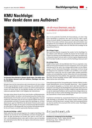 Ausgabe 4/5 April / Mai 2020 / ERFOLG 51
KMU Nachfolge:
Wer denkt denn ans Aufhören?
Sie könnten Ihren Betrieb in jüngere Hände legen. Zeit dafür wäre
es. Sie denken dennoch nicht ans Aufhören, überlegen sich aber
Ihre Nachfolge.
Mit jeder Faser sind Sie Unternehmer oder Unternehmerin: Ihr Herz schlägt
für Ihren eigenen Betrieb. Sie haben viel Energie, Zeit und Geld investiert,
um Ihre Ideen Wirklichkeit werden zu lassen. Ein schönes Lebenswerk prä-
sentiert sich Ihnen heute. Sie sind glücklich darüber, auch weil Sie Ihren
Lebenssinn gefunden haben in den Aufgaben des Unternehmers.
Seit vielen Jahren dienen Sie der Firma, ihren Kunden und Mitarbeitenden
mit all Ihren Kräften. Sie stehen in der Verantwortung: Ihrer Familie, Ihren
Mitarbeitenden, Ihren Kunden und auch sich selbst gegenüber. Und jetzt
verdient Ihr Lebenswerk, dass Sie ihm eine Zukunft eröffnen ohne Sie. Es
soll weiterleben wie bisher. Sie packen daher Ihre Nachfolge an. Je früher
desto besser, sagt man. Weil Ihnen das die besten Chancen auf ein gutes
Gelingen gibt. So legen Sie Ihre ganze verantwortungsvolle Kompetenz
als Unternehmer in die Waagschale. Auch auf diese Herausforderung dür-
fen Sie sich freuen; es wird ein spannendes Abenteuer werden.
Die oder der Richtige – wofür?
Wofür steht Ihre Firma und wie begeistern Sie mögliche Nachfolger? Wie
entfachen Sie die Glut für Ihre Geschäftsidee und deren Einzigartigkeit?
Wenn die Idee durchdringt und zündet, dann geht es nicht mehr um
Preis- und Renditediskussionen; dann geht es darum, dass ein Kandidat
den unternehmerischen Wert für sein eigenes Unternehmertum erkennt.
Ist das Ihr Ziel?
Nachfolgeregelung
frischtext.ch | einzigartig für Ihre Nachfolge
Cornelia Aschmann · Zürich · Telefon 044 461 40 84
Nic Baschung · Cham · Telefon 041 783 15 15
neuschnee@frischtext.ch
«In dir muss brennen, was du
in anderen entzünden willst.»
Augustinus, 353-430
Also ist eine packende Geschichte die Voraussetzung, um einen mög-
lichen Nachfolger zu gewinnen. Nur, wenn es bei ihm «klick» macht,
können Sie daran denken, Ihr Lebenswerk in seine Hände zu legen. Dann
lebt Ihre Firma weiter, ob Ihnen etwas passiert oder ob Sie bereits neue
Perspektiven für sich entdecken. Wir nennen das, das Geheimnis der wah-
ren Überzeugung. Es zu lüften, lohnt sich. Weil dies die Grundlage für die
Zukunft Ihrer Firma ist.
Die richtigen Fragen
Was macht Ihren Betrieb einzigartig? Das werden Sie Ihre Nachfolger fra-
gen. Welcher echte Mehrwert verstärkt den Nutzen für Ihre Kunden; was
machen Sie viel besser als Ihre Mitbewerber? Sicher haben Sie ehrliche, kla-
re Antworten darauf. Und wie steht es mit Ihrer eigenen Begeisterung für
Ihre Firmenidee? Ist alles im Lot, kann es für Ihre Nachfrage interessant sein?
Die richtigen Worte
Sobald es darum geht, die Geschäftsidee Ihrer Firma zu ergründen, emp-
fiehlt sich die Zusammenarbeit mit einem Textpartner. Das ist eine grosse
Erleichterung für Sie; weil er die richtigen Worte findet, um Ihre Überle-
gungen und Ihre Geschichte festzuhalten. Gemeinsam mit Ihnen bringt
Ihr Textpartner Ihre Gedanken mündlich und schriftlich in eine anspre-
chende Form. Er kann das, was Sie zu sagen haben, perfekt ausdrücken,
sichtbar und nachvollziehbar machen. Daraus lässt sich eine überzeugen-
de Präsentation Ihrer Firma ableiten. Dies gegenüber unternehmerischen
Menschen, die Ihre Nachfolge antreten sollen. Technische Informationen
alleine können dies nicht leisten.
Unternehmensgeschichte, Firmenphilosophie, Produkte, Märkte, Kunden,
Anzahl Mitarbeitende und die finanzielle Bewertung – diese Angaben
sind zwingend abzugeben, ja. Sie lösen damit aber keine Gefühle aus.
Emotionen sind nötig, da das Nachfolgethema auf beiden Seiten stark mit
Gefühlen einhergeht. Sprechen Sie daher möglichst exakt den Menschen
an, der Ihr Lebenswerk fortführen soll. Es braucht die richtigen Worte, da-
mit der Funke von Ihnen auf Ihre Nachfolge überspringen kann und diese
das Unternehmen in Ihrem Geiste weiterbringen.
Frischtext.ch unterstützt Sie, ansprechende Texte für Sie und Ihre poten-
zielle Nachfolge zu formulieren. Mit sicherem Gespür drücken Cornelia
Aschmann und Nic Baschung in wenigen Sätzen das Aussergewöhnliche
aus, das Sie und Ihre Firma ausmacht. Wir sind Ihre ersten «Nachfolger».
Was erzählen Sie uns?
 