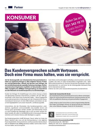 54 Ausgabe 4/5 April / Mai 2020 /
Das Kundenversprechen schafft Vertrauen.
Doch eine Firma muss halten, was sie verspricht.
031 343 10 10
Auf der Beratungsstelle vom Schweizerischen Konsumentenbund er-
halten wir regelmässig Anfragen zu allen möglichen Themen, Produk-
ten und Dienstleistungen. Oftmals sind darunter auch Anfragen, die
einevertiefteBeratungoderspeziellesFachwissenbenötigen.AlsKon-
sumentenschutz-Organisation empfehlen wir Ratsuchenden in diesen
Fällen, bezüglich einer allfälligen Auftragserteilung, ein Unternehmen
aus dem Netzwerk von kundenversprechen.ch zu berücksichtigen.
Kunden bei Anfragen für Empfehlungen eine sichere Lösung zu bieten
und gleichzeitig Schweizer Unternehmen zu fördern, die sich 100% ge-
wissenhaft in den Dienst ihrer Kundschaft stellen – dieses Engagement
von kundenversprechen.ch überzeugt auch den Schweizerischen Konsu-
mentenbund. Gemeinsam mit dem KMU Verband unterstützen wir dar-
um die Digitalplattform auf unserer Auskunfts- und Beratungsstelle.
Unternehmen, die den Ehrenkodex «Das Kundenversprechen» unter-
zeichnen, signalisieren unmissverständlich, dass Qualität, Service und
Fairness gross geschrieben werden. Kunden und Interessenten wissen
u.a. durch Anzeige des Gütesiegels, dass es sich um einen seriösen An-
bieter handelt, der selbst im Konfliktfall bemüht ist konsequent lösungs-
orientiert und im besten Interesse aller Beteiligten zu agieren.
Das Kundenversprechen schafft Vertrauen. Darum stehen wir hinter der
Aktion. Natürlich aber muss sich der Vertrauensbonus in der täglichen
Praxis bewahrheiten. Konsumentinnen und Konsumenten können darum
über ein Meldeformular allfällige Verstösse melden. Somit ist klar: Eine Fir-
ma muss halten, was sie verspricht.
Schweizerischer Konsumentenbund SKB
Schwarztorstrasse 56 · 3007 Bern
Telefon 031 343 10 10 · info@konsumentenbund.ch
www.konsumentenbund.ch
Schweizerischer Konsumentenbund SKB
Fédération suisse des consommateurs FSC
Federazione svizzera dei consumatori FSC
Auch in der Corona-Krise für Sie da
Der Schweizerische Konsumentenbund ist auch in diesen schwierigen
Zeiten für rechtsuchende Konsumentinnen und Konsumenten da und
hilft mit qualifizierter Beratung und gewissenhaftem Engagement.
Leider zwingt uns die Corona-Krise zu einem eingeschränkten Betrieb.
Ihre Fragen und Anliegen nehmen wir derzeit prioritär per E-Mail oder
über unsere Website entgegen. Danke für Ihr Verständnis!
Partner
Ehrenkodex unterzeichnen auf www.kundenversprechen.ch/leitbild
Gute Arbeit und Zuverlässigkeit nachhaltig zu kommunizieren und sicher-
zustellen, dass diese im realen Kundenerlebnis eingehalten wird – dabei
hilft kundenversprechen.ch. Stimmen Sie jetzt dem Ehrenkodex «Das Kun-
denversprechen» zu und lernen Sie die wirkungsvollen Vertrauens-Tools
für Ihr Unternehmen kennen.
Erfahren Sie mehr unter www.kundenversprechen.ch/unternehmen.
 