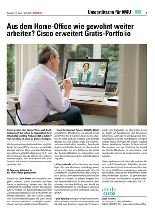 Ausgabe 4/5 April / Mai 2020 / ERFOLG 7
Aus dem Home-Office wie gewohnt weiter
arbeiten? Cisco erweitert Gratis-Portfolio
Ihnen bereitet der Corona-Virus auch Kopf-
zerbrechen? Sie sehen die Gesundheit Ihrer
Mitarbeiter und Ihre Produktivität in Gefahr?
Hier zu helfen, ist Cisco ein grosses Anliegen.
Mit der Ausbreitung des Corona-Virus steigt der
Bedarf für Home-Office-Lösungen und virtuelle
Meetings stark an. Diese ungewöhnliche Situa-
tion stellt eine plötzliche Belastung für IT- und
Sicherheitsteams dar, die jetzt mit dem sicheren
Remote-Zugang von Mitarbeitern und ihrer
Enderäte auf interne Unternehmensressourcen
beauftragt sind.
90 Tage lang Software für
das Home-Office gratis testen
Kürzlich hat Cisco Webex sein kostenloses An-
gebot erweitert, damit Mitarbeiter mit ihren
Teams in Verbindung bleiben und ihre Ge-
schäftstätigkeit fortsetzen können. Als Reaktion
auf eine Vielzahl von Kundenanfragen erweitert
Cisco dieses Angebot auch um die Sicherheit für
Remote-Mitarbeiter. Drei von Cisco‘s wichtig-
sten Sicherheitstechnologien, die zum Schutz
von Remote-Mitarbeitern entwickelt wurden,
können nun kostenlos bereitgestellt werden.
•	 Cisco AnyConnect Secure Mobility Client
ermöglicht es Mitarbeitern, von überall remote
per VPN mit ihren mobilen Endgeräten zu arbei-
ten. Es bietet auch die Visibilität und Kontrolle
darüber, wer und welche Geräte auf die Unter-
nehmens-Infrastruktur zugreifen. Bestehende
AnyConnect-Kunden können ihr Benutzerlimit
überschreiten, um eine Erhöhung der Anzahl
der Remote-Mitarbeiter zu unterstützen, und
neue Kunden können auf eine kostenlose Lizenz
zugreifen.
• Cisco Umbrella schützt Benutzer vor böswil-
ligen URLs bzw. Webseiten, unabhängig davon,
ob sie sich im Netzwerk befinden oder nicht. Da
Umbrella eine DSGVO konforme SaaS Lösung ist,
ist es einfach, Benutzer innerhalb von Minuten
überall zu schützen. Mit diesem Angebot kön-
nen bestehende Kunden ihr Benutzerlimit über-
schreiten, um eine Erhöhung der Anzahl der
Remote-Mitarbeiter zu unterstützen, und neue
Kunden können auf eine kostenlose Lizenz zu-
greifen.
• Duo Security ermöglicht Organisationen mit-
tels erweiterter Multi Factor Authentication die
Identität von Benutzern sowie die Vertrauens-
würdig des Endgerätes zu überprüfen, bevor
sie Zugriff auf Applikationen und Ressourcen
bekommen. Durch die Verwendung eines Zero-
Trust-Modells wird die Angriffsfläche verringert
und das Risiko verringert. Mit diesem Angebot
können bestehende Kunden ihr Benutzerlimit
überschreiten, um eine Erhöhung der Anzahl
der Remote-Mitarbeiter zu unterstützen, und
neue Kunden können auf eine kostenlose Lizenz
zugreifen.
Diese Angebote sind ab sofort alle kostenlos bis
zum 1. Juli 2020 verfügbar. Wir hoffen, dass die-
se proaktiven Schritte Unternehmen dabei hel-
fen, die geschäftlichen Auswirkungen zu bewäl-
tigen und die Sicherheit der Mitarbeiter in dieser
herausfordernden Situation zu gewährleisten.
Das Schweizer Cisco Team berät sie gerne unver-
bindlich. Sie erreichen uns unter 0800 179 317.
Cisco Systems
Richtistrasse 7 · 8304 Wallisellen
Telefon 0800 179 317 · www.cisco.ch/homeoffice
Unterstützung für KMU
 