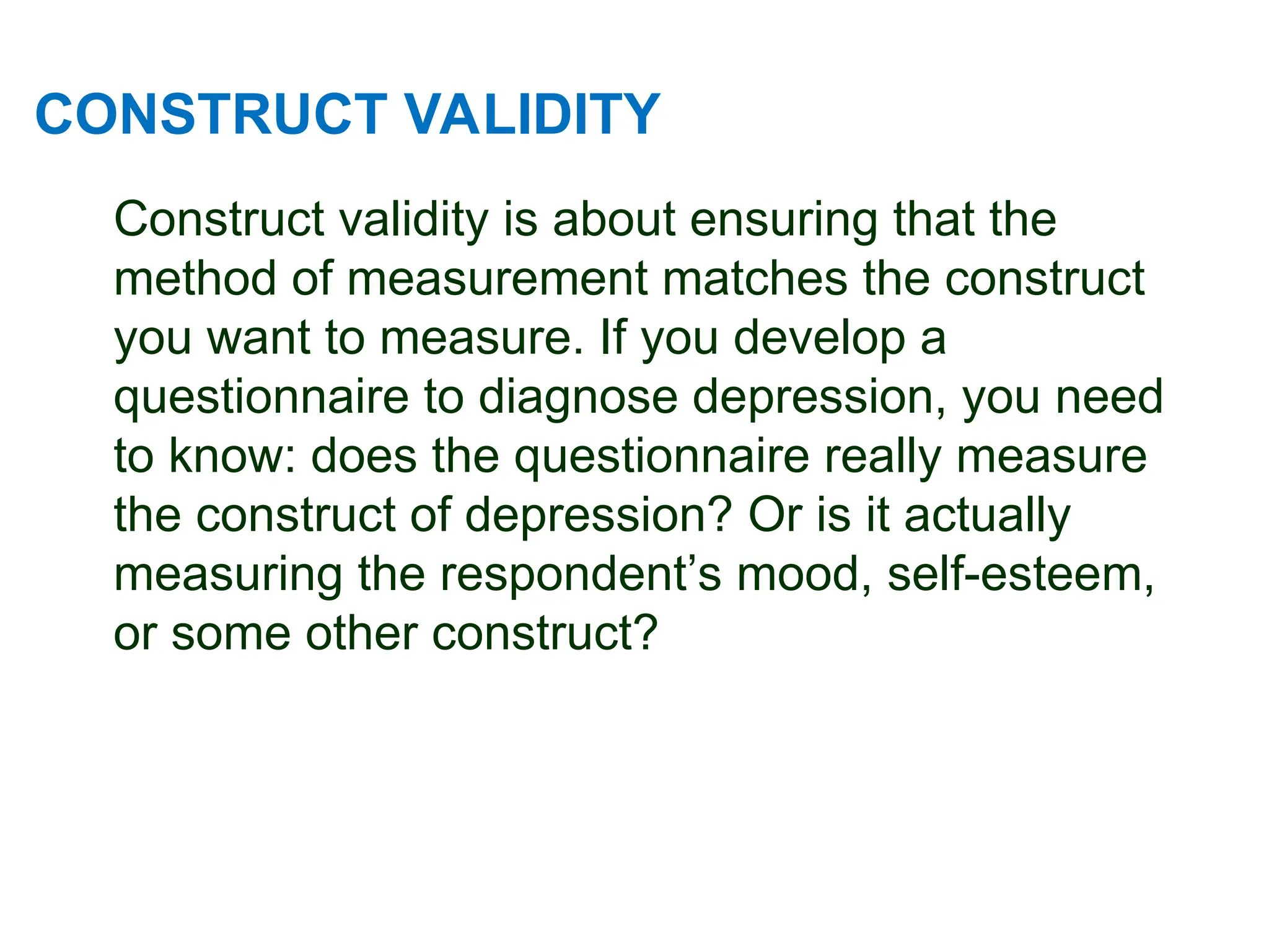 CONSTRUCT VALIDITY
Construct validity is about ensuring that the
method of measurement matches the construct
you want to measure. If you develop a
questionnaire to diagnose depression, you need
to know: does the questionnaire really measure
the construct of depression? Or is it actually
measuring the respondent’s mood, self-esteem,
or some other construct?
 