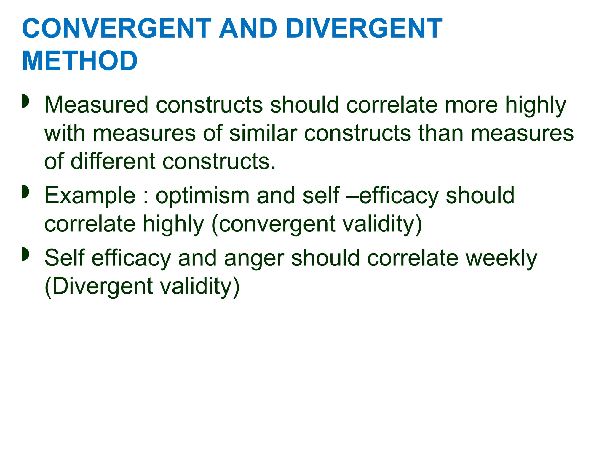 CONVERGENT AND DIVERGENT
METHOD
 Measured constructs should correlate more highly
with measures of similar constructs than measures
of different constructs.
 Example : optimism and self –efficacy should
correlate highly (convergent validity)
 Self efficacy and anger should correlate weekly
(Divergent validity)
 