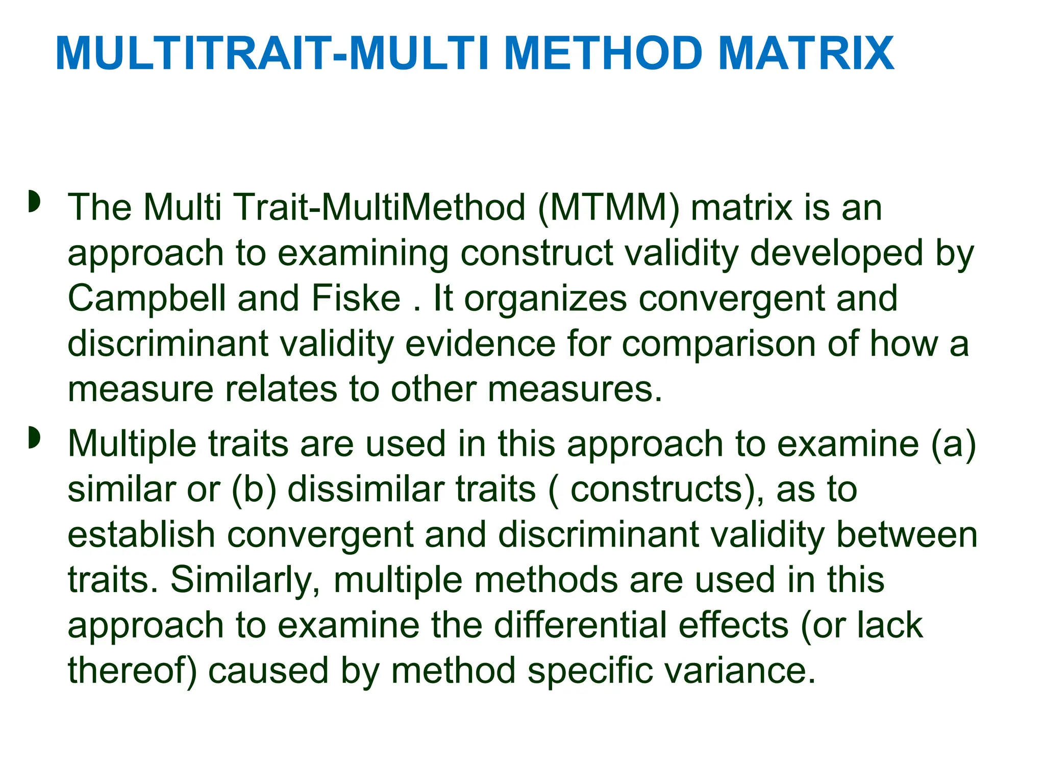 MULTITRAIT-MULTI METHOD MATRIX
 The Multi Trait-MultiMethod (MTMM) matrix is an
approach to examining construct validity developed by
Campbell and Fiske . It organizes convergent and
discriminant validity evidence for comparison of how a
measure relates to other measures.
 Multiple traits are used in this approach to examine (a)
similar or (b) dissimilar traits ( constructs), as to
establish convergent and discriminant validity between
traits. Similarly, multiple methods are used in this
approach to examine the differential effects (or lack
thereof) caused by method specific variance.
 