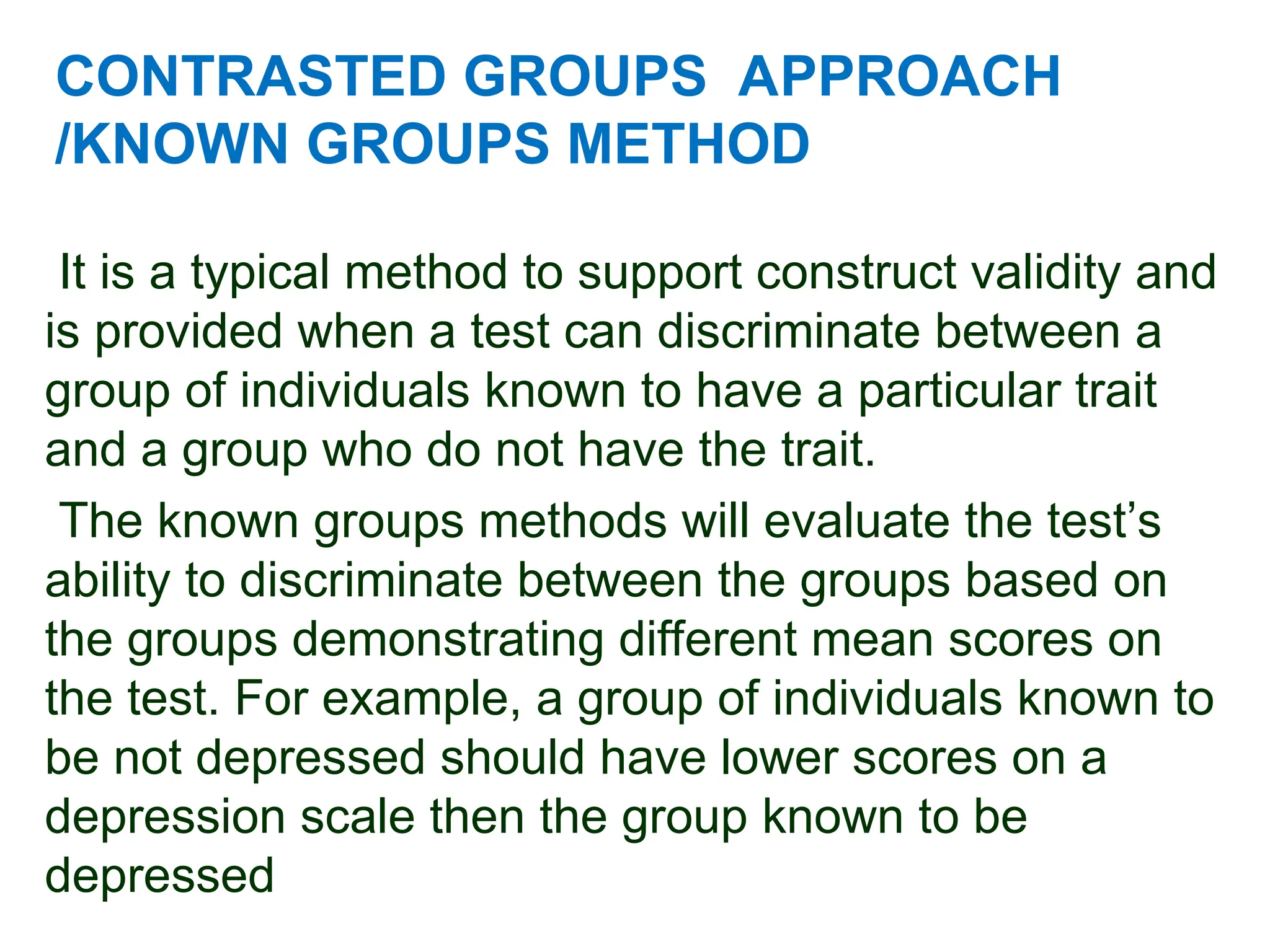 CONTRASTED GROUPS APPROACH
/KNOWN GROUPS METHOD
It is a typical method to support construct validity and
is provided when a test can discriminate between a
group of individuals known to have a particular trait
and a group who do not have the trait.
The known groups methods will evaluate the test’s
ability to discriminate between the groups based on
the groups demonstrating different mean scores on
the test. For example, a group of individuals known to
be not depressed should have lower scores on a
depression scale then the group known to be
depressed
 