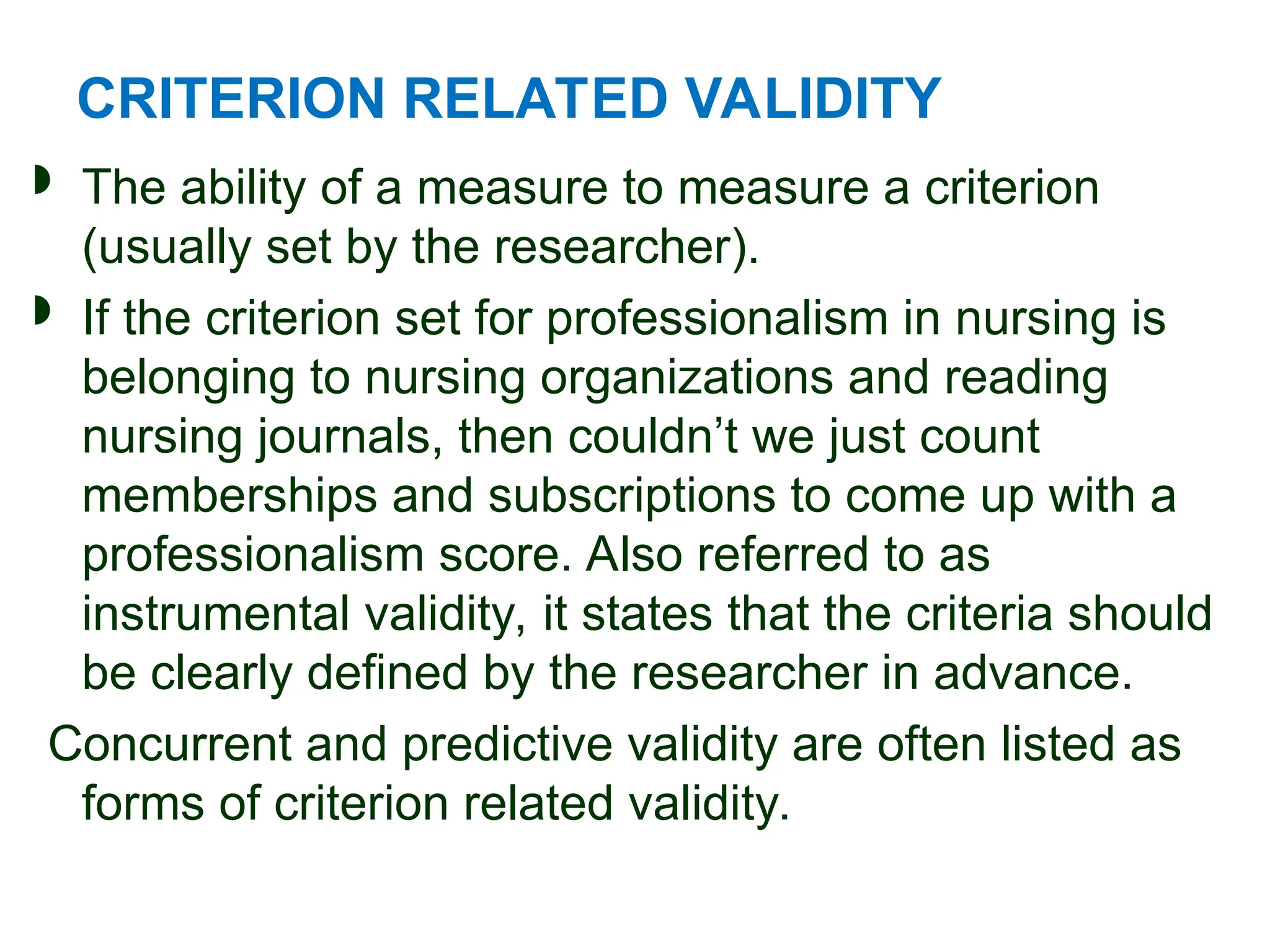 CRITERION RELATED VALIDITY
 The ability of a measure to measure a criterion
(usually set by the researcher).
 If the criterion set for professionalism in nursing is
belonging to nursing organizations and reading
nursing journals, then couldn’t we just count
memberships and subscriptions to come up with a
professionalism score. Also referred to as
instrumental validity, it states that the criteria should
be clearly defined by the researcher in advance.
Concurrent and predictive validity are often listed as
forms of criterion related validity.
 