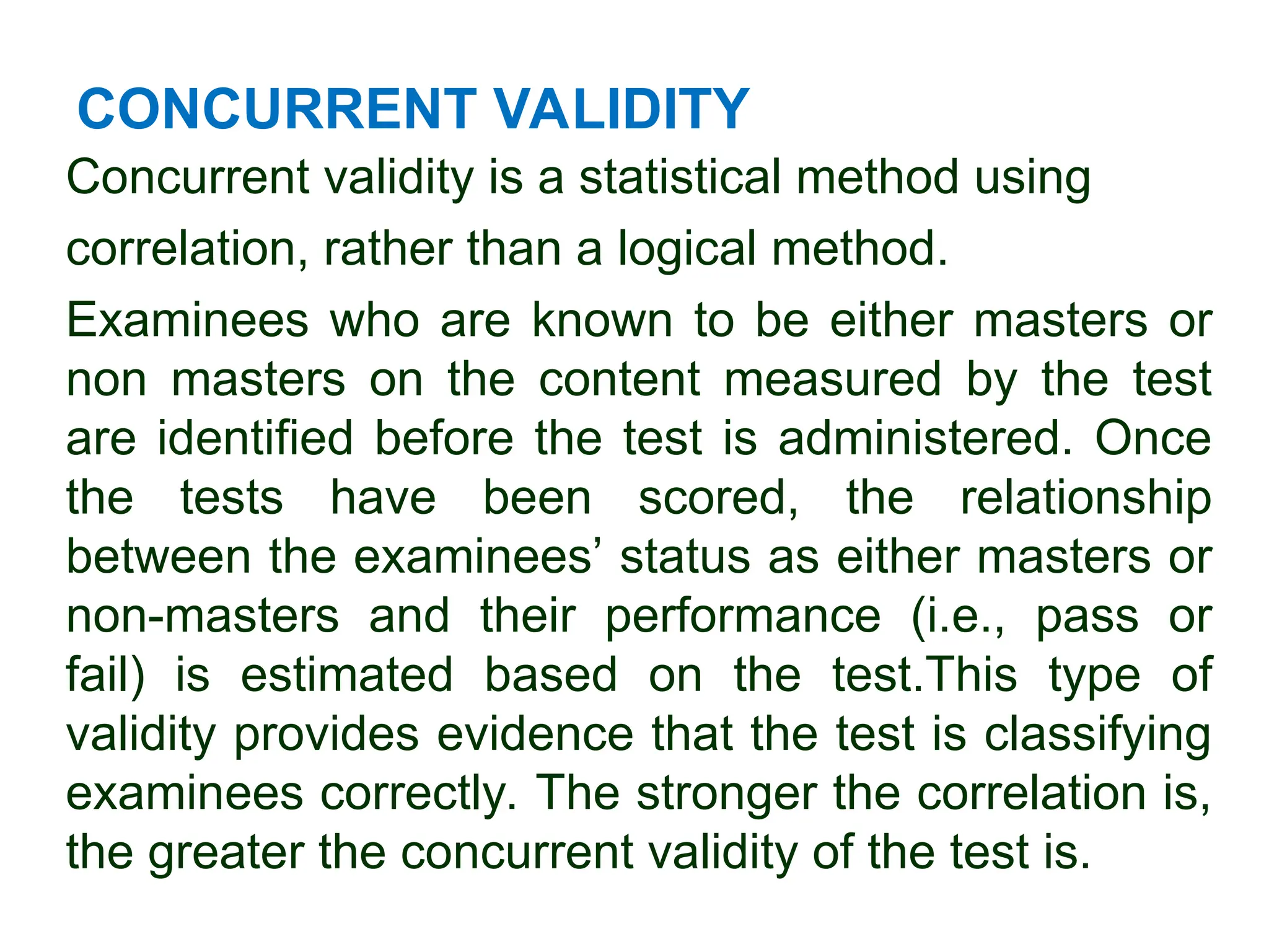 CONCURRENT VALIDITY
Concurrent validity is a statistical method using
correlation, rather than a logical method.
Examinees who are known to be either masters or
non masters on the content measured by the test
are identified before the test is administered. Once
the tests have been scored, the relationship
between the examinees’ status as either masters or
non-masters and their performance (i.e., pass or
fail) is estimated based on the test.This type of
validity provides evidence that the test is classifying
examinees correctly. The stronger the correlation is,
the greater the concurrent validity of the test is.
 