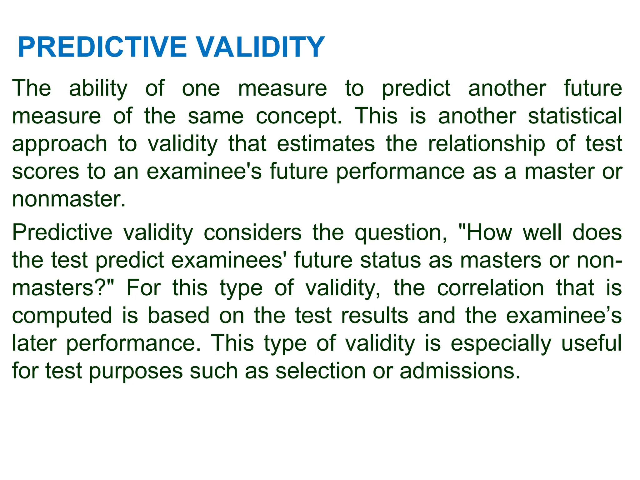 PREDICTIVE VALIDITY
The ability of one measure to predict another future
measure of the same concept. This is another statistical
approach to validity that estimates the relationship of test
scores to an examinee's future performance as a master or
nonmaster.
Predictive validity considers the question, "How well does
the test predict examinees' future status as masters or non-
masters?" For this type of validity, the correlation that is
computed is based on the test results and the examinee’s
later performance. This type of validity is especially useful
for test purposes such as selection or admissions.
 