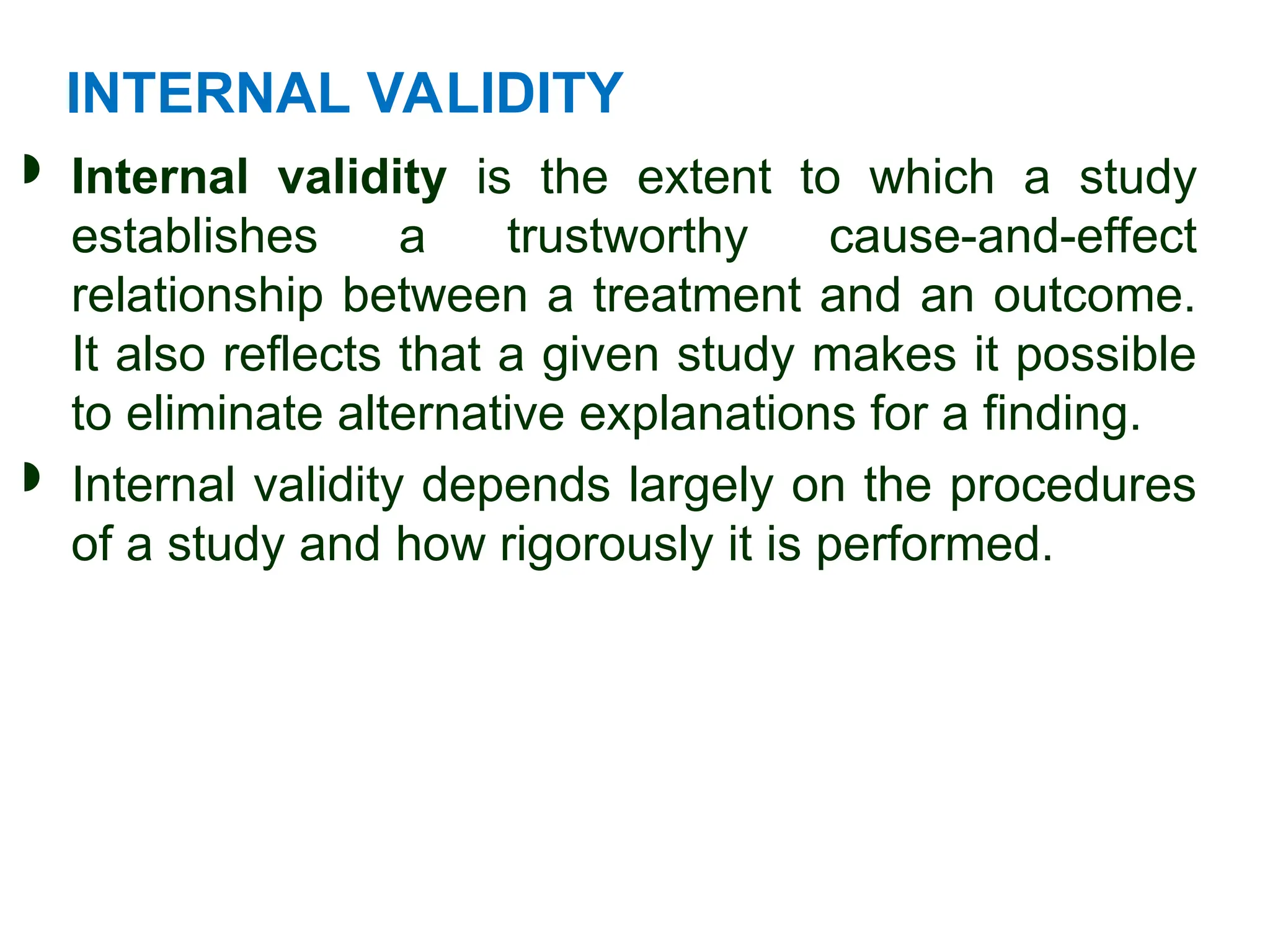 INTERNAL VALIDITY
 Internal validity is the extent to which a study
establishes a trustworthy cause-and-effect
relationship between a treatment and an outcome.
It also reflects that a given study makes it possible
to eliminate alternative explanations for a finding.
 Internal validity depends largely on the procedures
of a study and how rigorously it is performed.
 