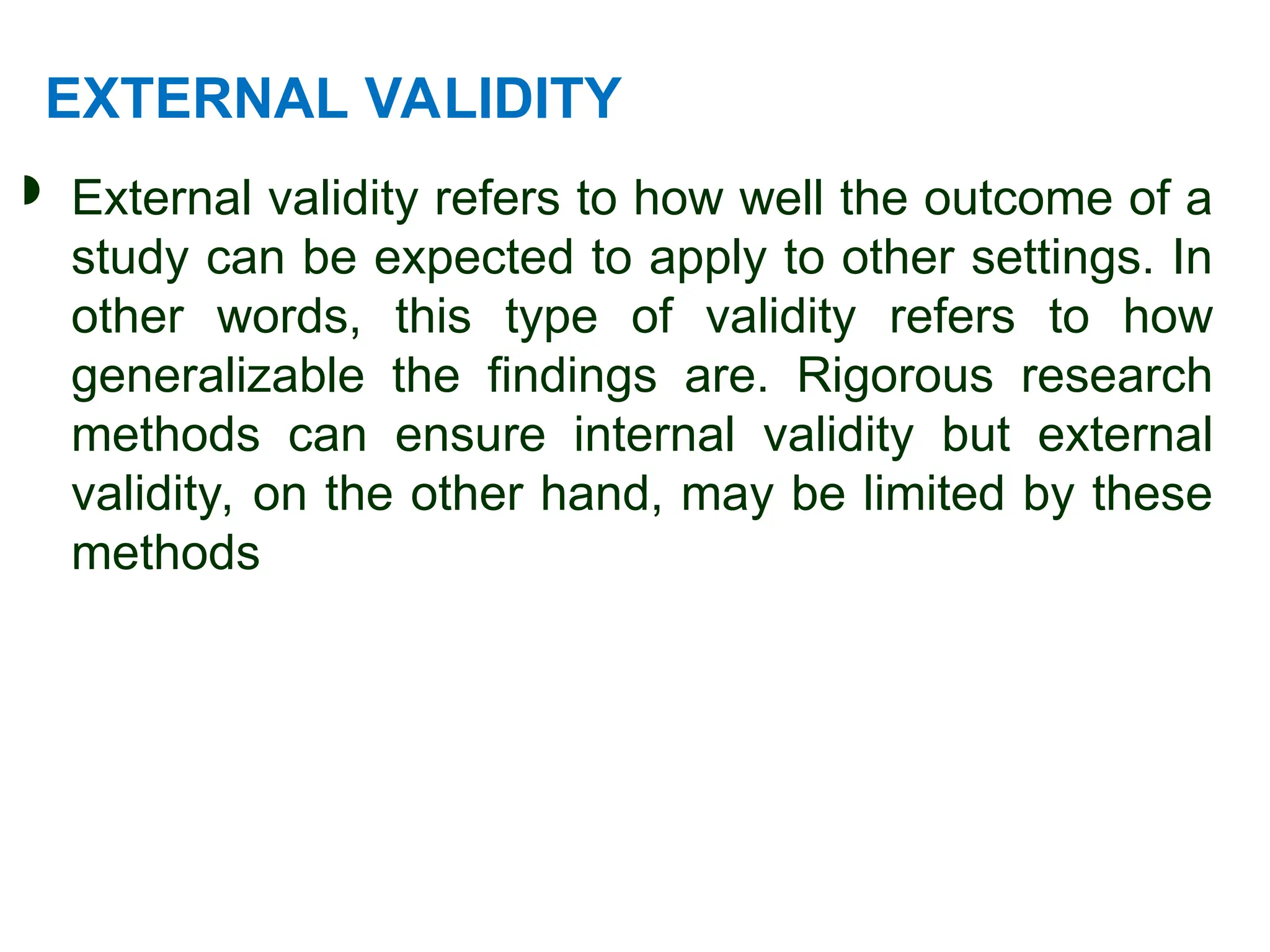 EXTERNAL VALIDITY
 External validity refers to how well the outcome of a
study can be expected to apply to other settings. In
other words, this type of validity refers to how
generalizable the findings are. Rigorous research
methods can ensure internal validity but external
validity, on the other hand, may be limited by these
methods
 