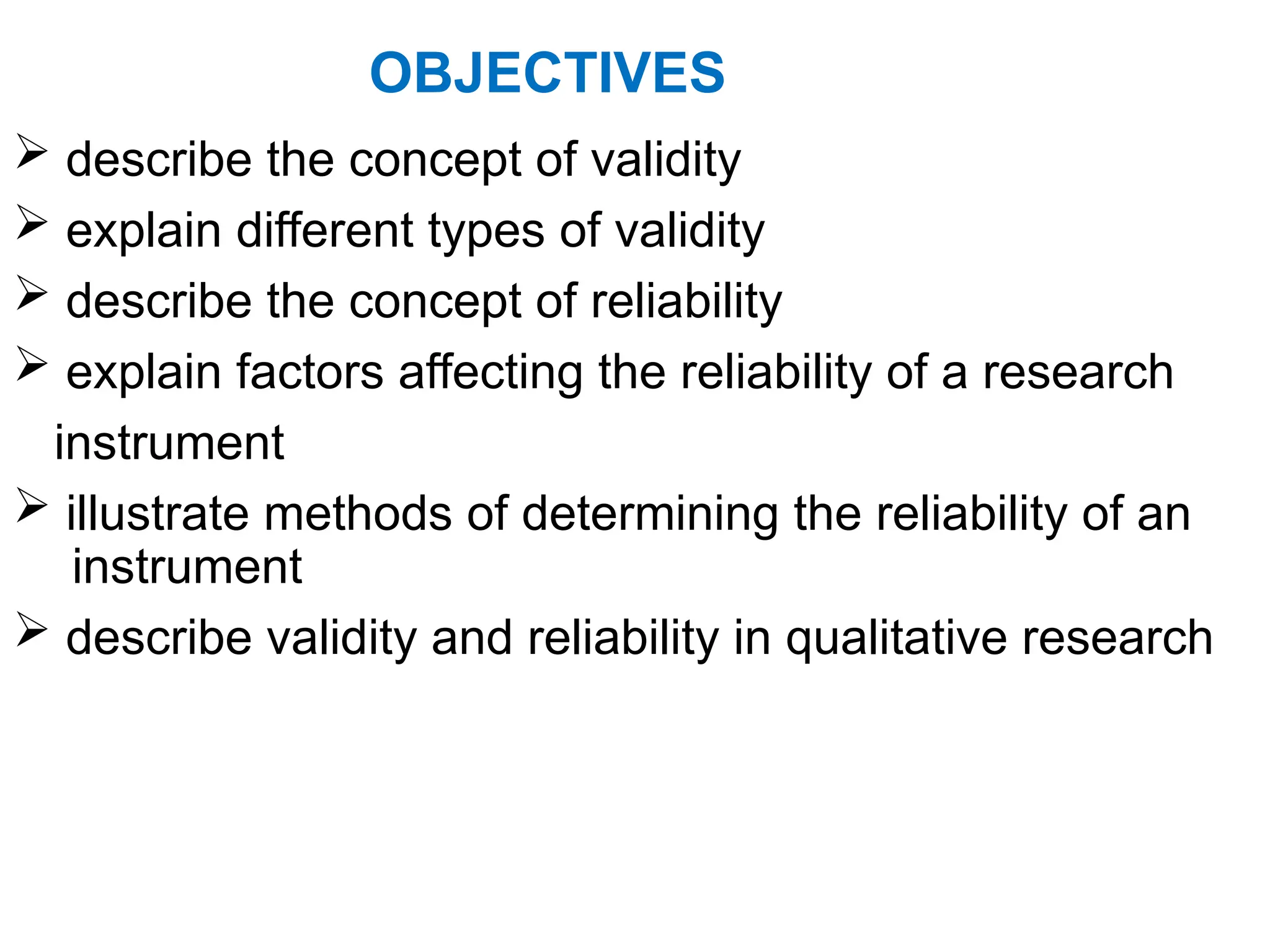 OBJECTIVES
 describe the concept of validity
 explain different types of validity
 describe the concept of reliability
 explain factors affecting the reliability of a research
instrument
 illustrate methods of determining the reliability of an
instrument
 describe validity and reliability in qualitative research
 