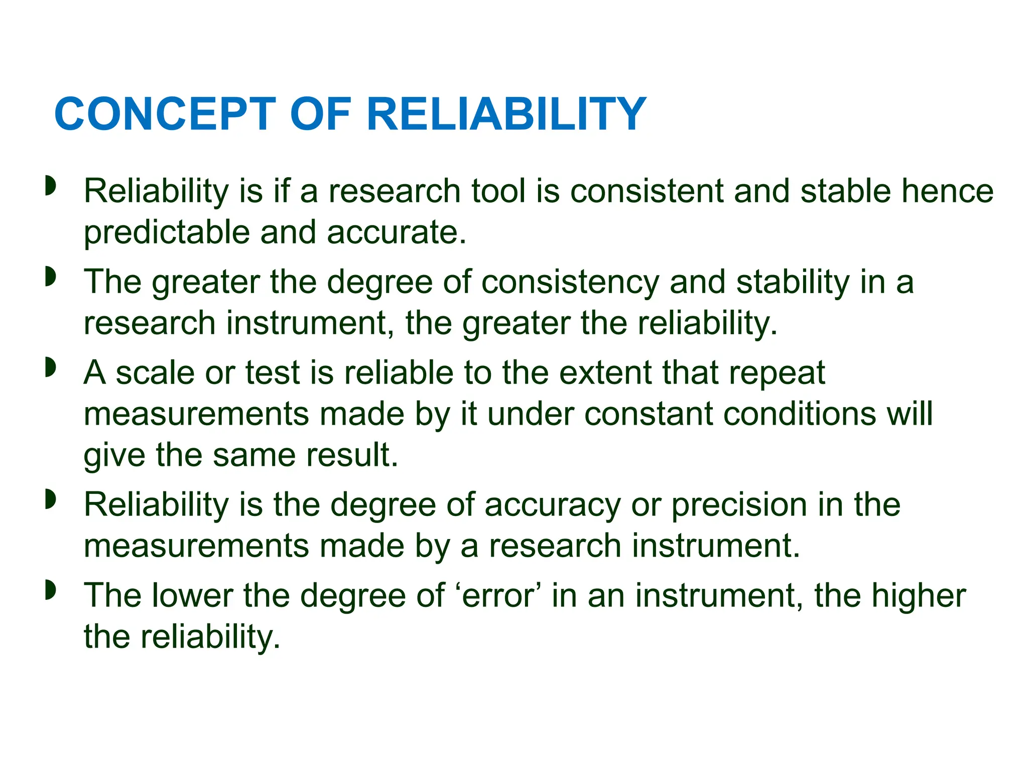 CONCEPT OF RELIABILITY
 Reliability is if a research tool is consistent and stable hence
predictable and accurate.
 The greater the degree of consistency and stability in a
research instrument, the greater the reliability.
 A scale or test is reliable to the extent that repeat
measurements made by it under constant conditions will
give the same result.
 Reliability is the degree of accuracy or precision in the
measurements made by a research instrument.
 The lower the degree of ‘error’ in an instrument, the higher
the reliability.
 