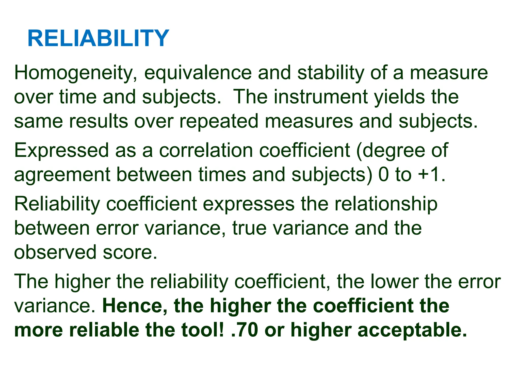 RELIABILITY
Homogeneity, equivalence and stability of a measure
over time and subjects. The instrument yields the
same results over repeated measures and subjects.
Expressed as a correlation coefficient (degree of
agreement between times and subjects) 0 to +1.
Reliability coefficient expresses the relationship
between error variance, true variance and the
observed score.
The higher the reliability coefficient, the lower the error
variance. Hence, the higher the coefficient the
more reliable the tool! .70 or higher acceptable.
 