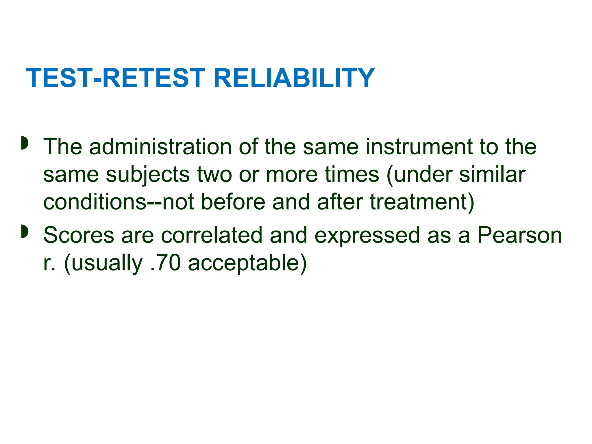 TEST-RETEST RELIABILITY
 The administration of the same instrument to the
same subjects two or more times (under similar
conditions--not before and after treatment)
 Scores are correlated and expressed as a Pearson
r. (usually .70 acceptable)
 
