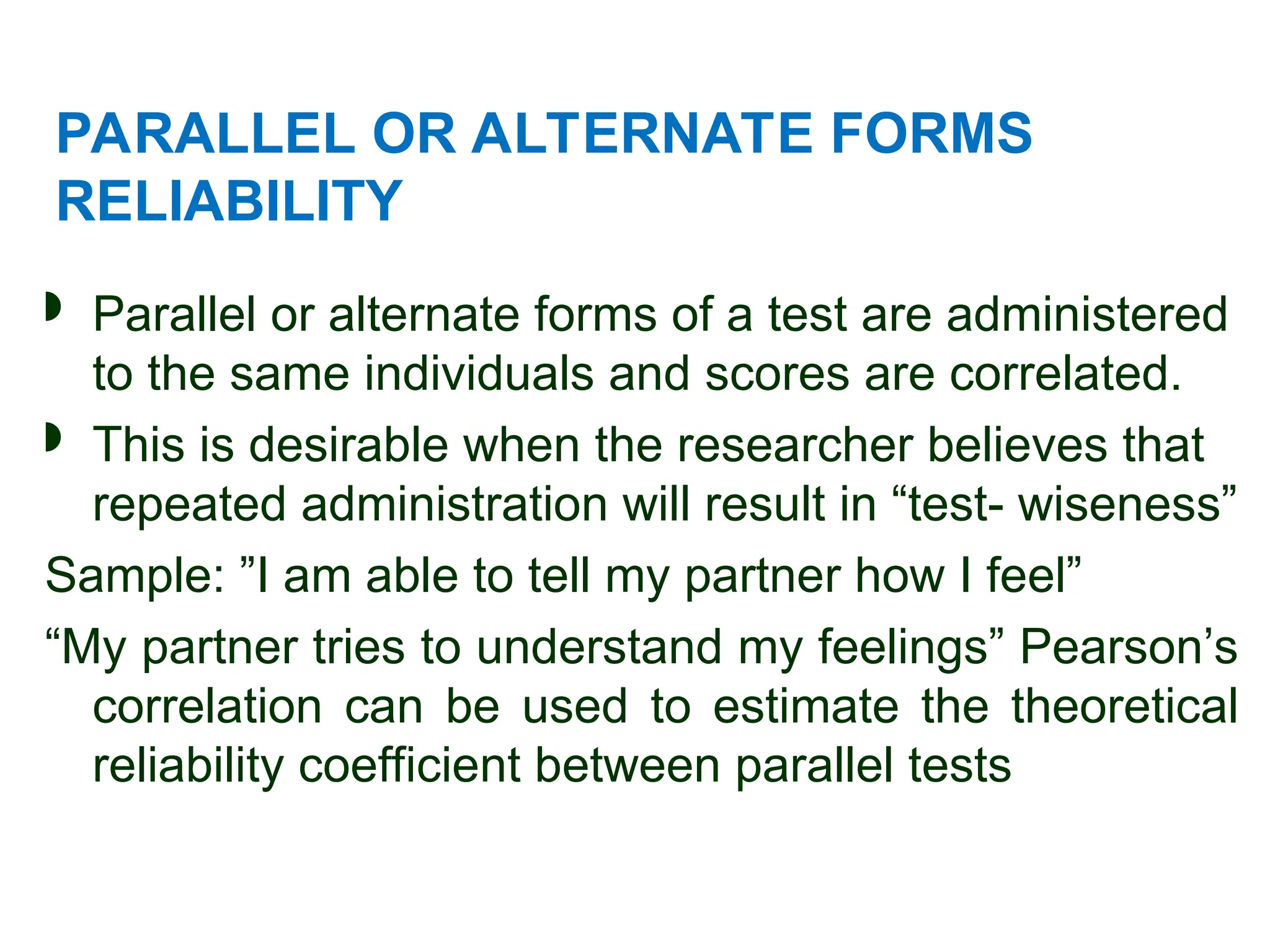 PARALLEL OR ALTERNATE FORMS
RELIABILITY
 Parallel or alternate forms of a test are administered
to the same individuals and scores are correlated.
 This is desirable when the researcher believes that
repeated administration will result in “test- wiseness”
Sample: ”I am able to tell my partner how I feel”
“My partner tries to understand my feelings” Pearson’s
correlation can be used to estimate the theoretical
reliability coefficient between parallel tests
 