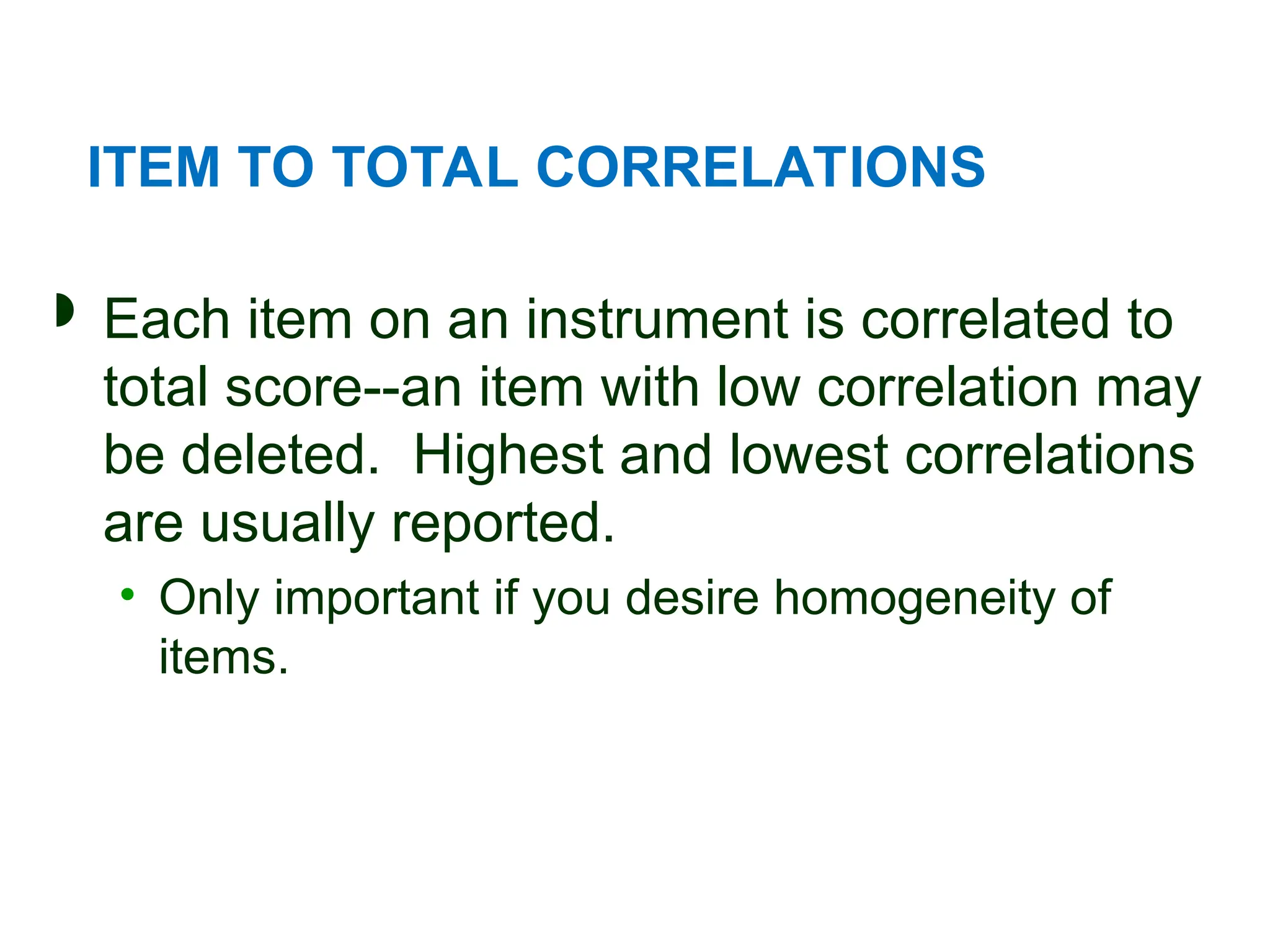 ITEM TO TOTAL CORRELATIONS
 Each item on an instrument is correlated to
total score--an item with low correlation may
be deleted. Highest and lowest correlations
are usually reported.
• Only important if you desire homogeneity of
items.
 