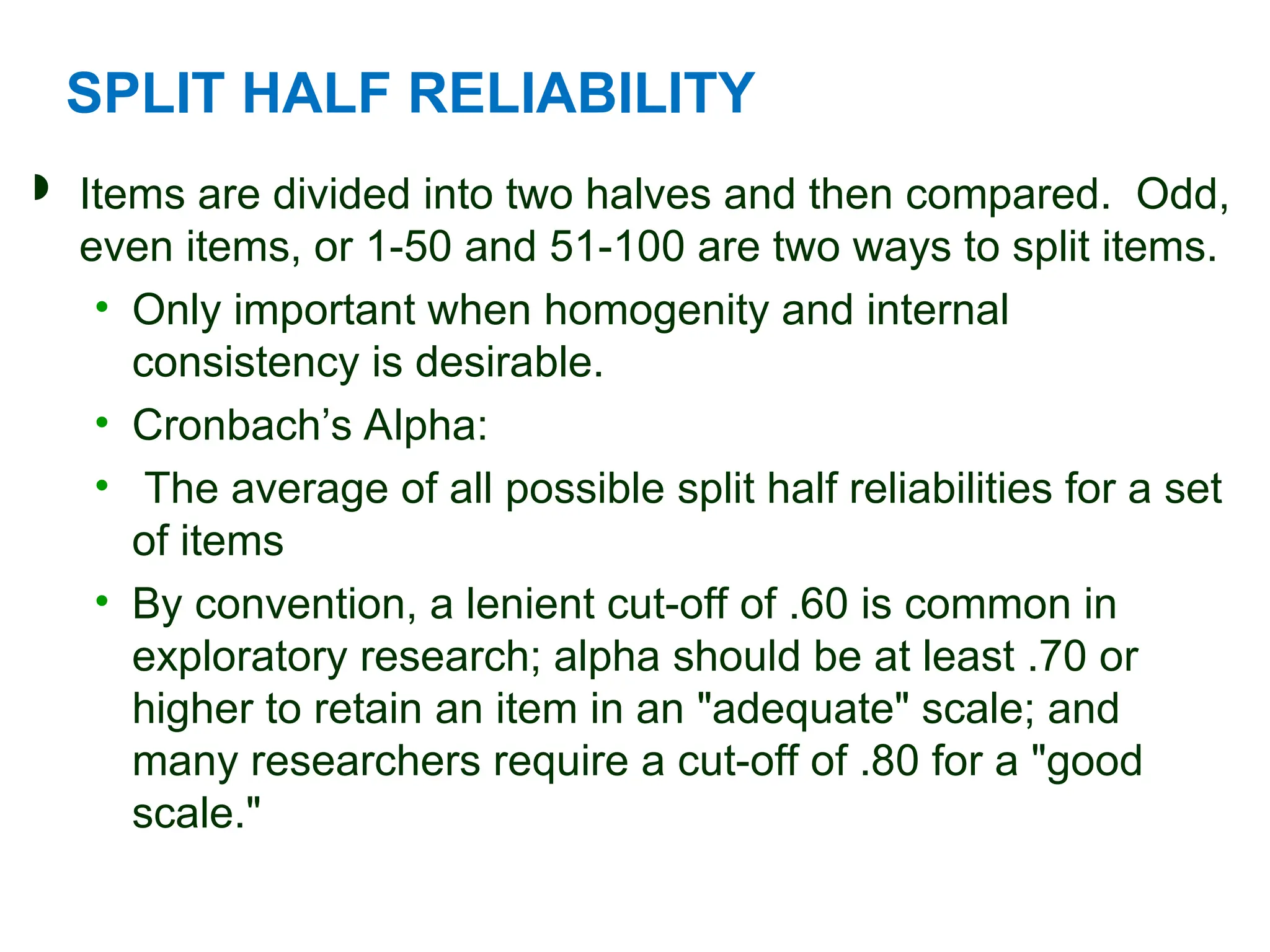 SPLIT HALF RELIABILITY
 Items are divided into two halves and then compared. Odd,
even items, or 1-50 and 51-100 are two ways to split items.
• Only important when homogenity and internal
consistency is desirable.
• Cronbach’s Alpha:
• The average of all possible split half reliabilities for a set
of items
• By convention, a lenient cut-off of .60 is common in
exploratory research; alpha should be at least .70 or
higher to retain an item in an "adequate" scale; and
many researchers require a cut-off of .80 for a "good
scale."
 