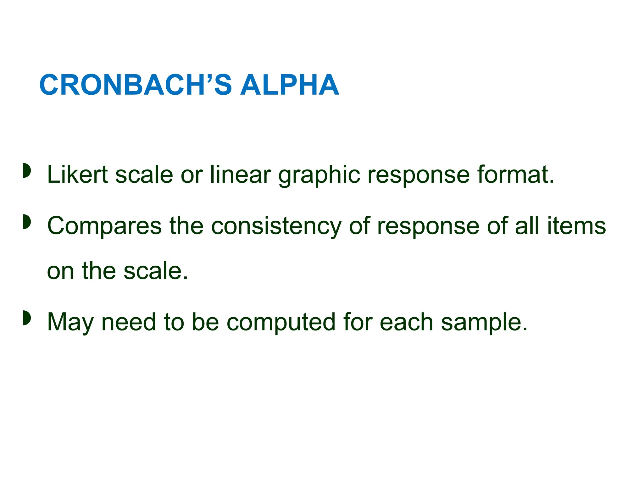 CRONBACH’S ALPHA
 Likert scale or linear graphic response format.
 Compares the consistency of response of all items
on the scale.
 May need to be computed for each sample.
 