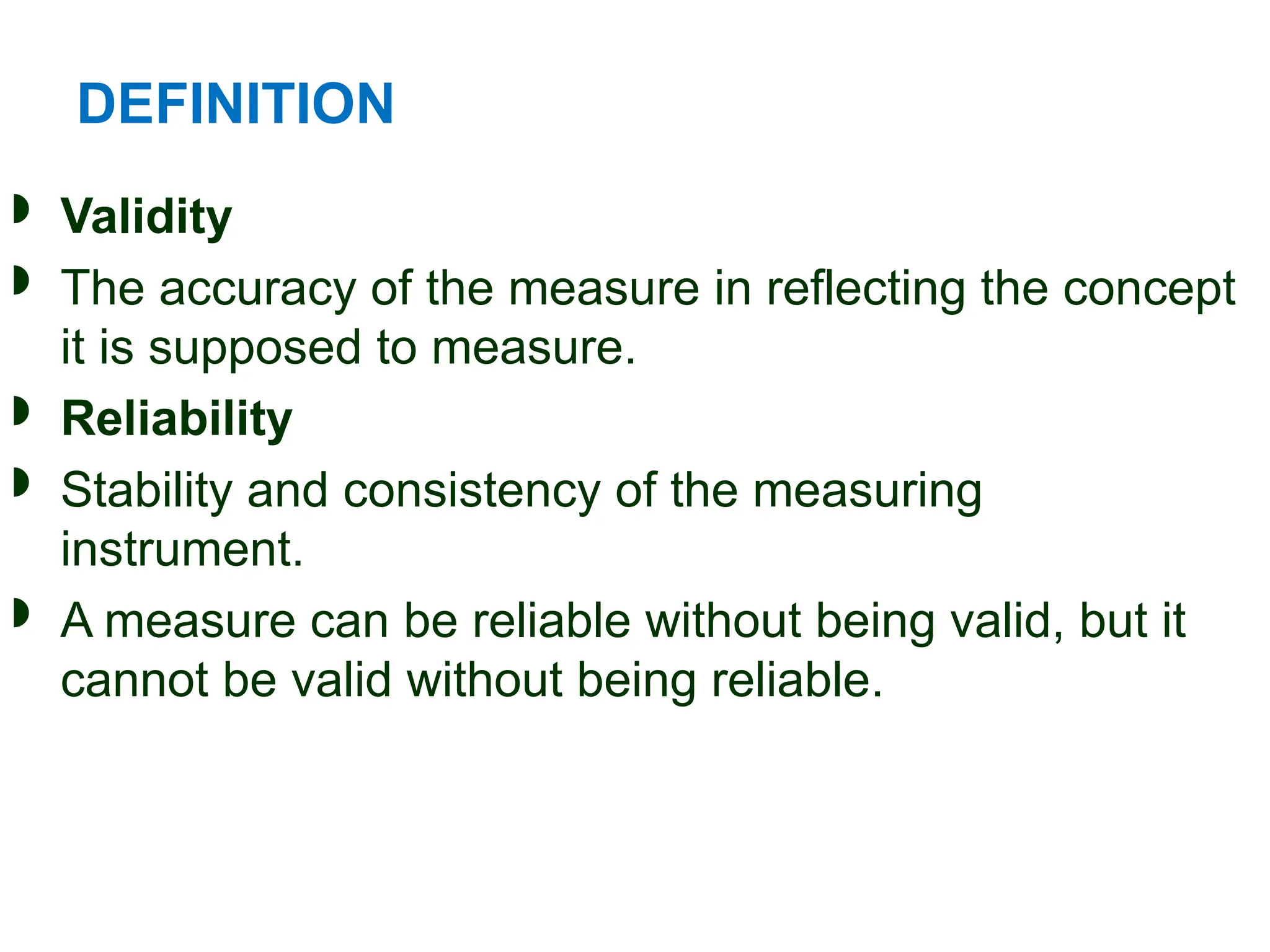 DEFINITION
 Validity
 The accuracy of the measure in reflecting the concept
it is supposed to measure.
 Reliability
 Stability and consistency of the measuring
instrument.
 A measure can be reliable without being valid, but it
cannot be valid without being reliable.
 