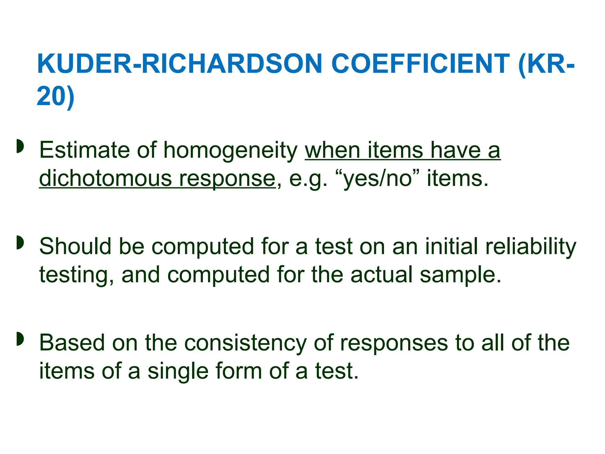 KUDER-RICHARDSON COEFFICIENT (KR-
20)
 Estimate of homogeneity when items have a
dichotomous response, e.g. “yes/no” items.
 Should be computed for a test on an initial reliability
testing, and computed for the actual sample.
 Based on the consistency of responses to all of the
items of a single form of a test.
 