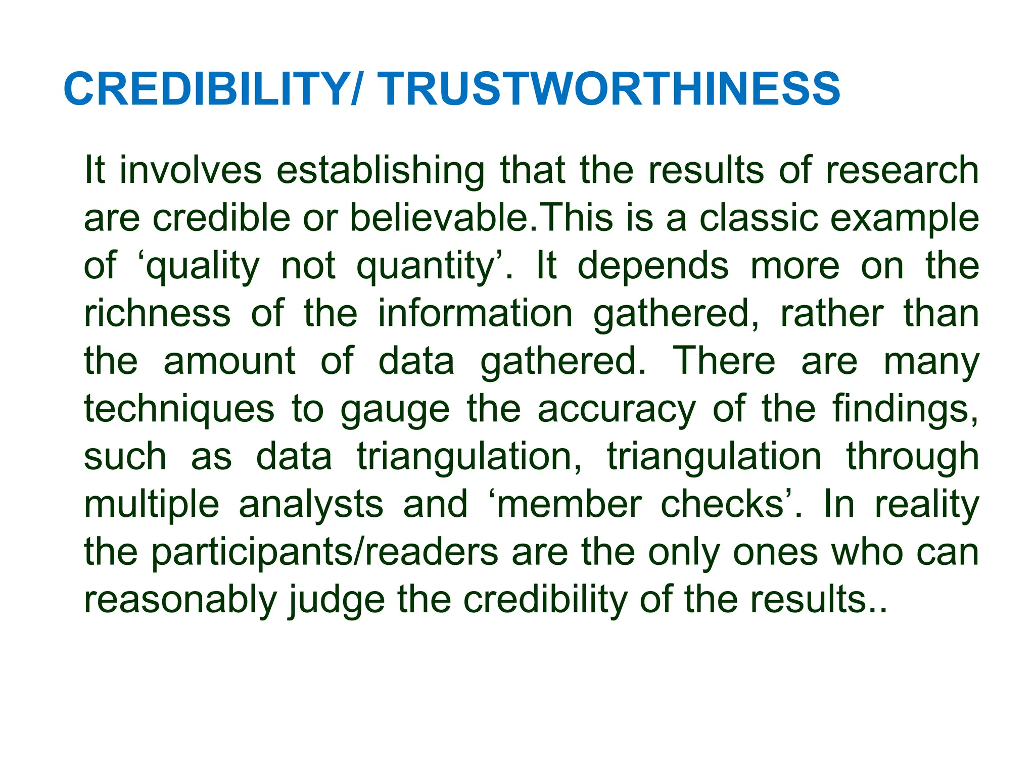 CREDIBILITY/ TRUSTWORTHINESS
It involves establishing that the results of research
are credible or believable.This is a classic example
of ‘quality not quantity’. It depends more on the
richness of the information gathered, rather than
the amount of data gathered. There are many
techniques to gauge the accuracy of the findings,
such as data triangulation, triangulation through
multiple analysts and ‘member checks’. In reality
the participants/readers are the only ones who can
reasonably judge the credibility of the results..
 