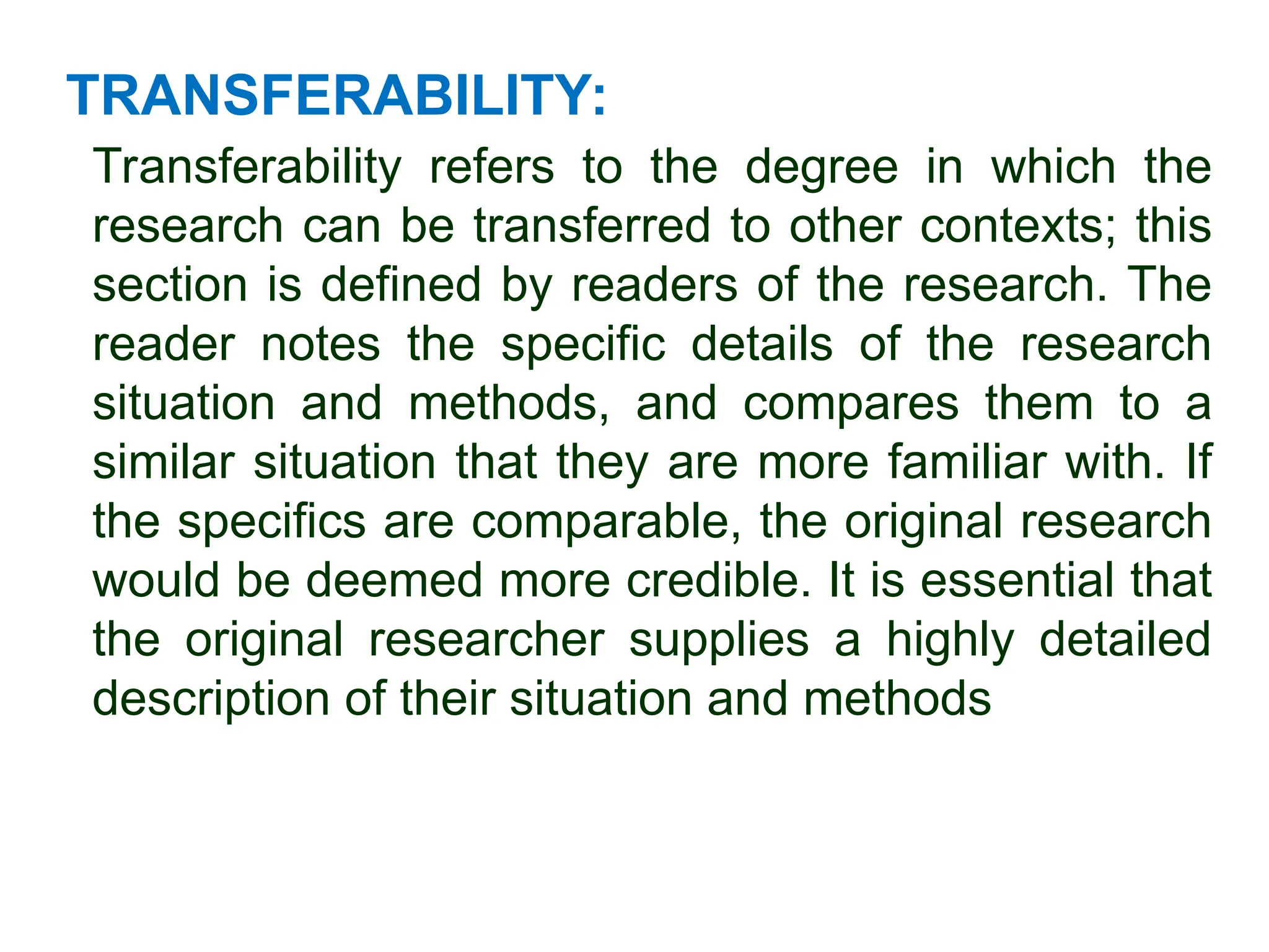 TRANSFERABILITY:
Transferability refers to the degree in which the
research can be transferred to other contexts; this
section is defined by readers of the research. The
reader notes the specific details of the research
situation and methods, and compares them to a
similar situation that they are more familiar with. If
the specifics are comparable, the original research
would be deemed more credible. It is essential that
the original researcher supplies a highly detailed
description of their situation and methods
 