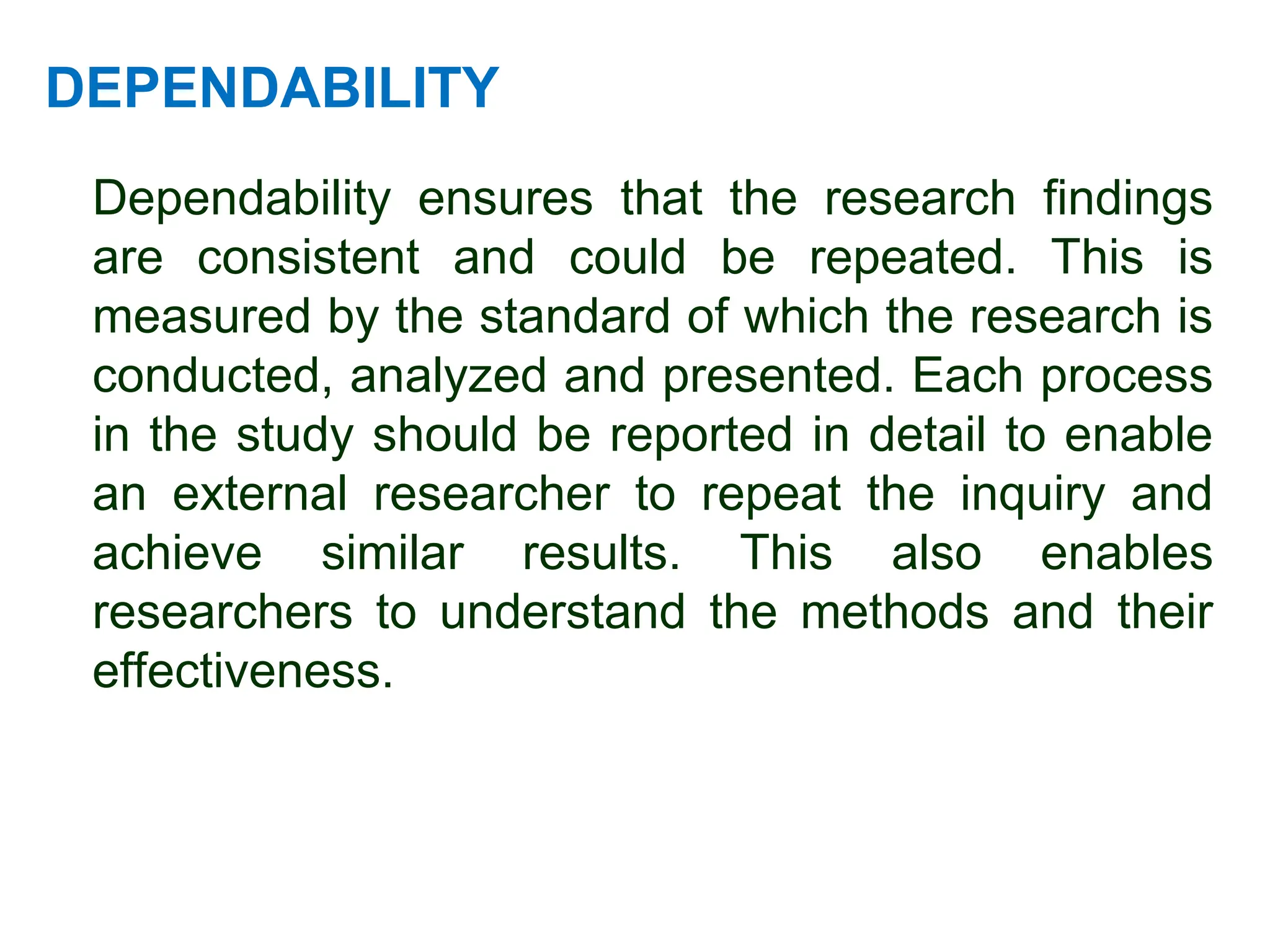 DEPENDABILITY
Dependability ensures that the research findings
are consistent and could be repeated. This is
measured by the standard of which the research is
conducted, analyzed and presented. Each process
in the study should be reported in detail to enable
an external researcher to repeat the inquiry and
achieve similar results. This also enables
researchers to understand the methods and their
effectiveness.
 