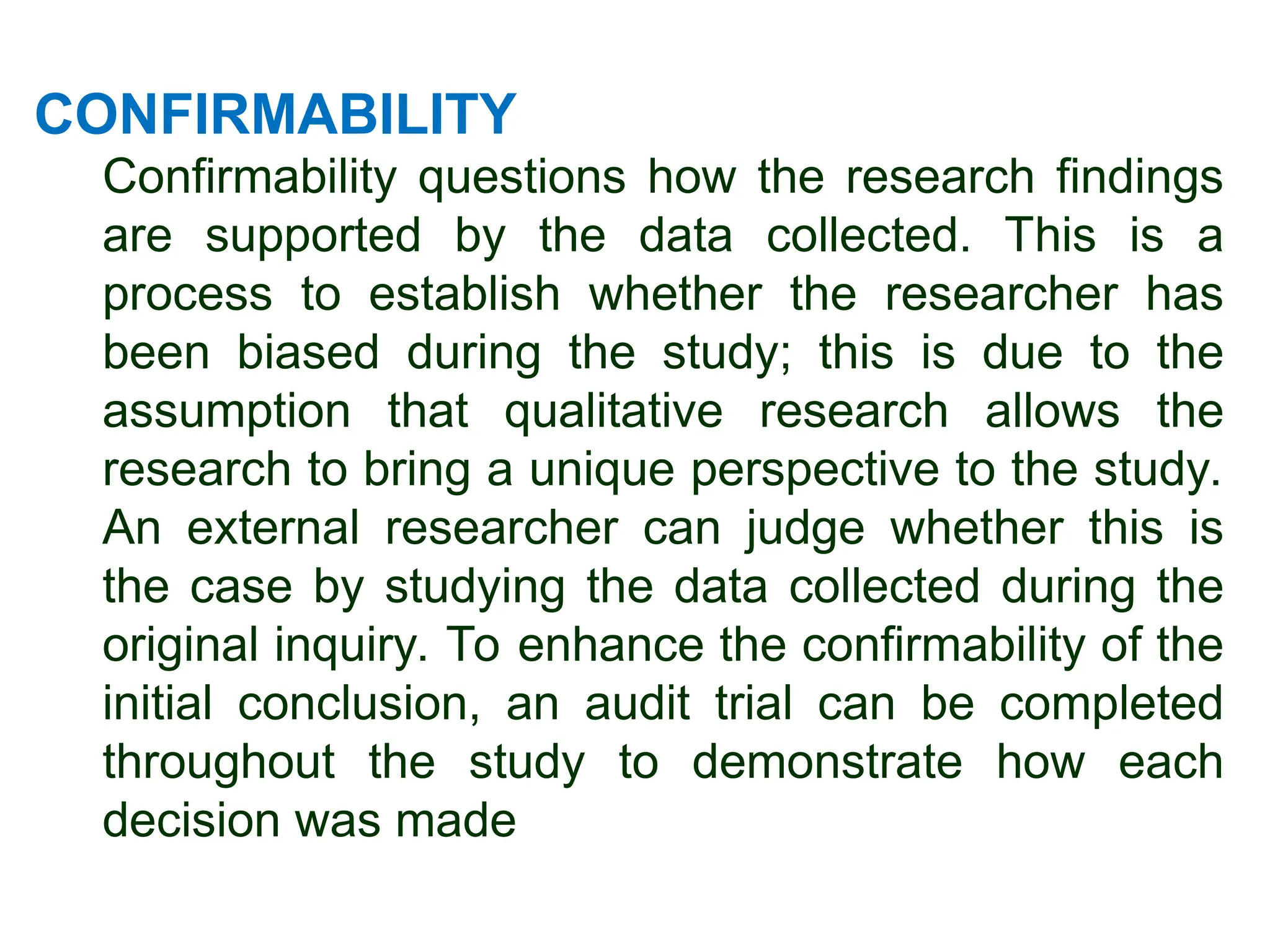 CONFIRMABILITY
Confirmability questions how the research findings
are supported by the data collected. This is a
process to establish whether the researcher has
been biased during the study; this is due to the
assumption that qualitative research allows the
research to bring a unique perspective to the study.
An external researcher can judge whether this is
the case by studying the data collected during the
original inquiry. To enhance the confirmability of the
initial conclusion, an audit trial can be completed
throughout the study to demonstrate how each
decision was made
 
