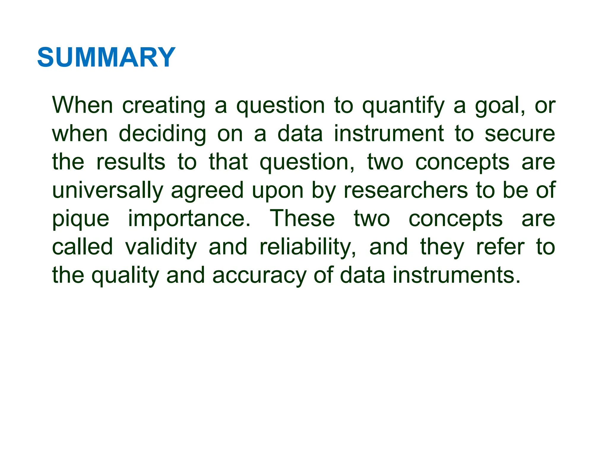 SUMMARY
When creating a question to quantify a goal, or
when deciding on a data instrument to secure
the results to that question, two concepts are
universally agreed upon by researchers to be of
pique importance. These two concepts are
called validity and reliability, and they refer to
the quality and accuracy of data instruments.
 