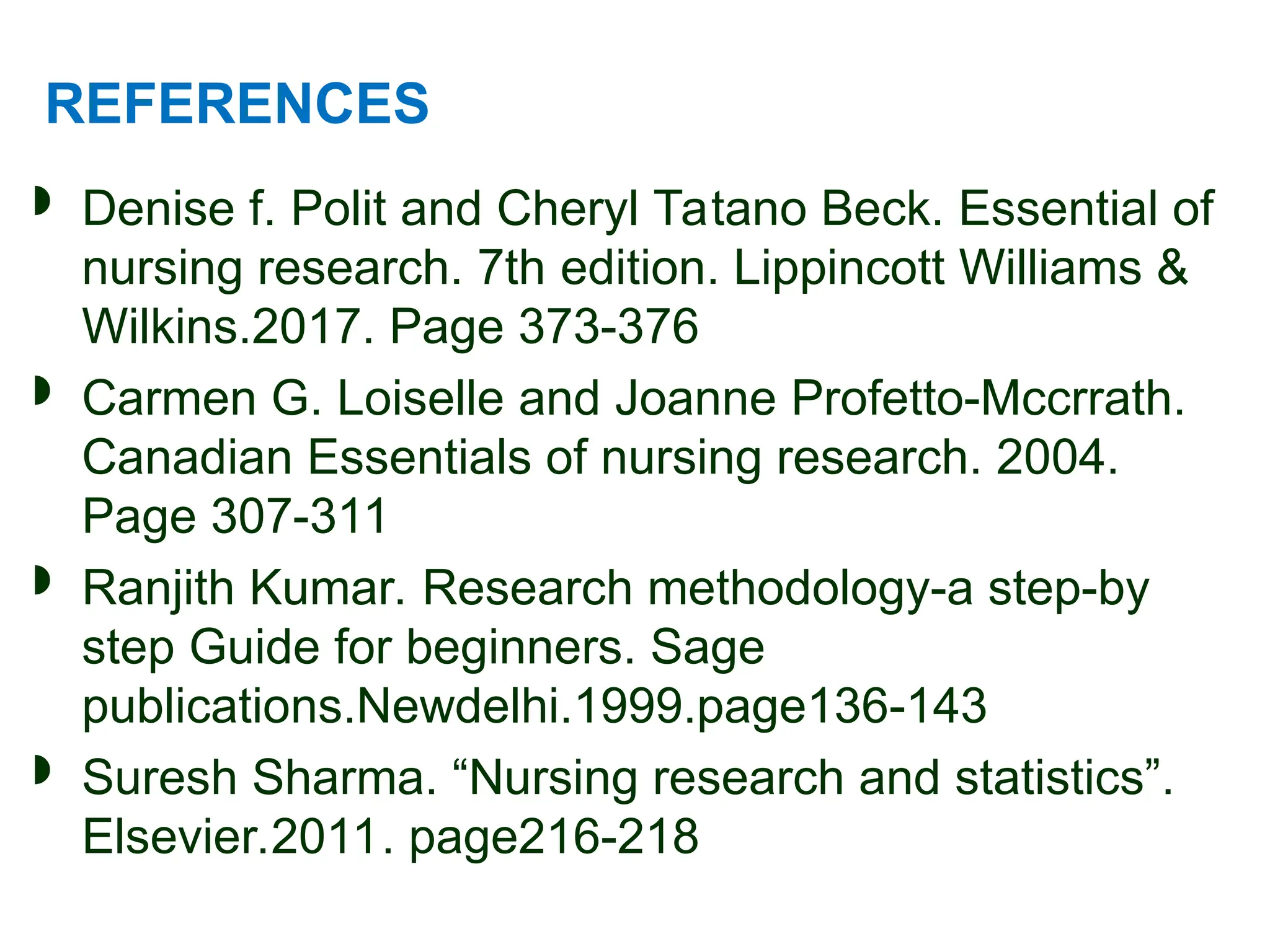 REFERENCES
 Denise f. Polit and Cheryl Tatano Beck. Essential of
nursing research. 7th edition. Lippincott Williams &
Wilkins.2017. Page 373-376
 Carmen G. Loiselle and Joanne Profetto-Mccrrath.
Canadian Essentials of nursing research. 2004.
Page 307-311
 Ranjith Kumar. Research methodology-a step-by
step Guide for beginners. Sage
publications.Newdelhi.1999.page136-143
 Suresh Sharma. “Nursing research and statistics”.
Elsevier.2011. page216-218
 