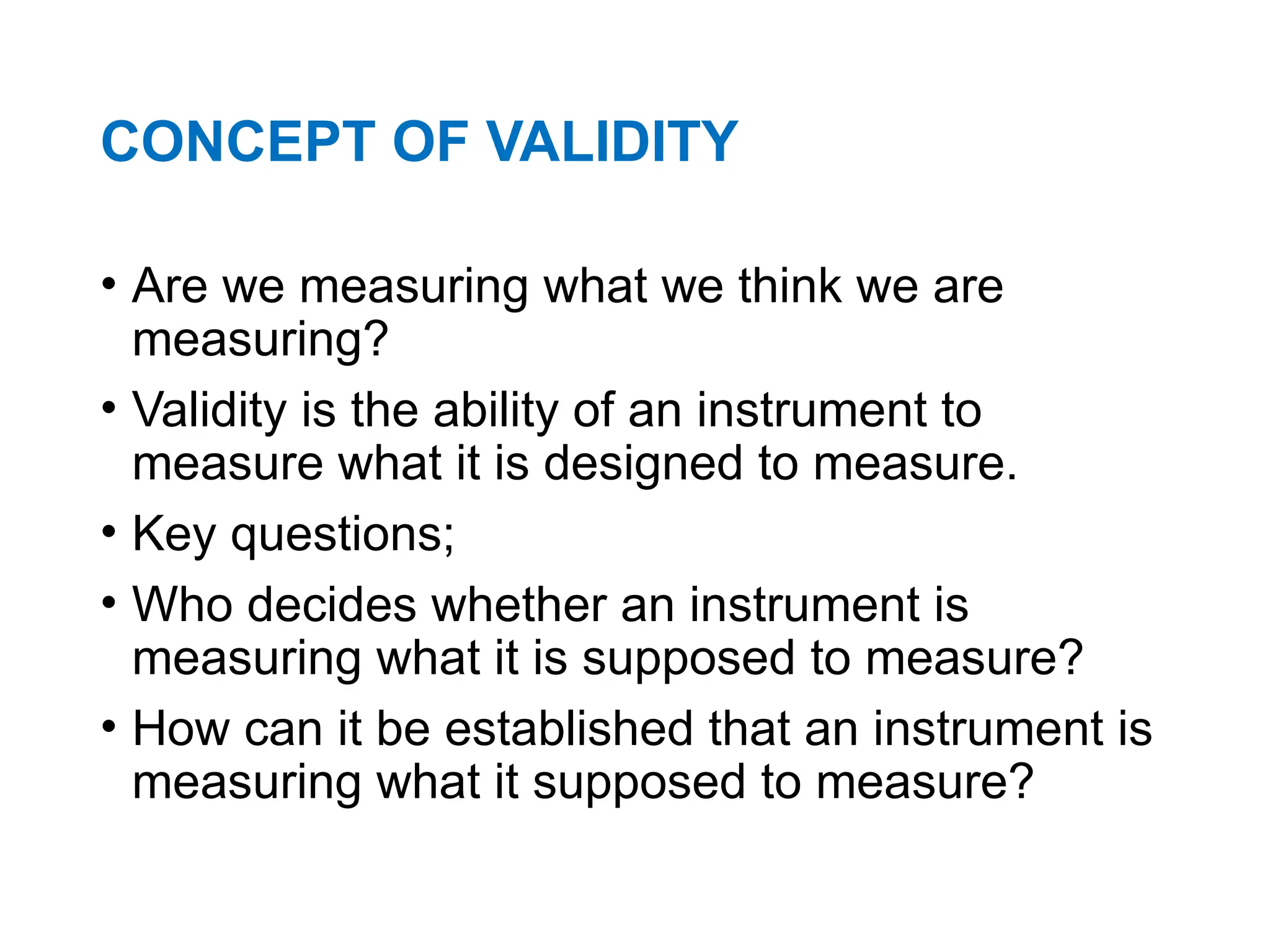 CONCEPT OF VALIDITY
• Are we measuring what we think we are
measuring?
• Validity is the ability of an instrument to
measure what it is designed to measure.
• Key questions;
• Who decides whether an instrument is
measuring what it is supposed to measure?
• How can it be established that an instrument is
measuring what it supposed to measure?
 