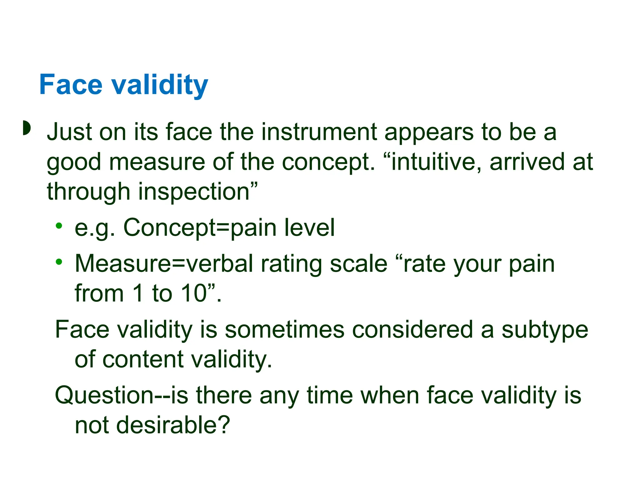 Face validity
 Just on its face the instrument appears to be a
good measure of the concept. “intuitive, arrived at
through inspection”
• e.g. Concept=pain level
• Measure=verbal rating scale “rate your pain
from 1 to 10”.
Face validity is sometimes considered a subtype
of content validity.
Question--is there any time when face validity is
not desirable?
 