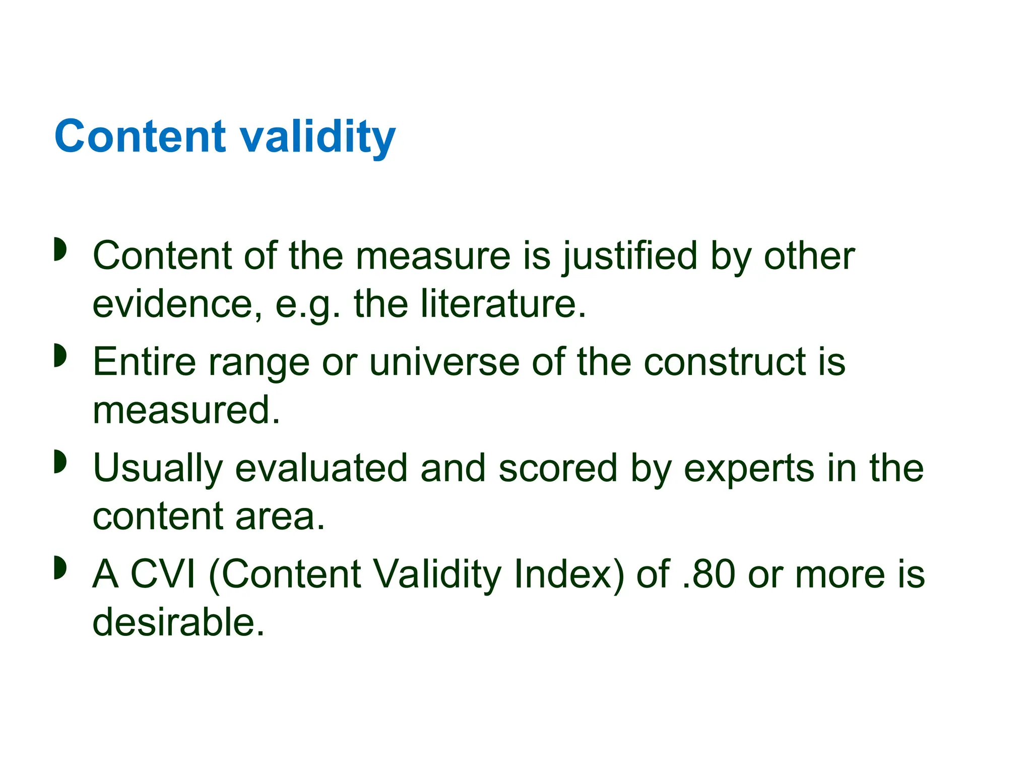 Content validity
 Content of the measure is justified by other
evidence, e.g. the literature.
 Entire range or universe of the construct is
measured.
 Usually evaluated and scored by experts in the
content area.
 A CVI (Content Validity Index) of .80 or more is
desirable.
 