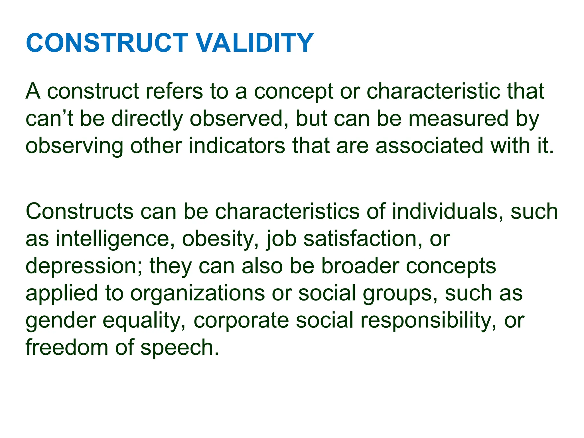 CONSTRUCT VALIDITY
A construct refers to a concept or characteristic that
can’t be directly observed, but can be measured by
observing other indicators that are associated with it.
Constructs can be characteristics of individuals, such
as intelligence, obesity, job satisfaction, or
depression; they can also be broader concepts
applied to organizations or social groups, such as
gender equality, corporate social responsibility, or
freedom of speech.
 