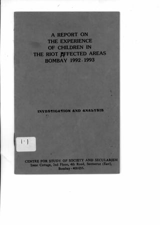 A REPORT ON
THE EXPERIENCE
OF CHILDREN IN
THE RIOT AFFECTED AREAS
BOMBAY 1992-1993
IN 	AND ANAbYSIS
CENTRE FOR STUDY OF SOCIETY AND SECULARISM
Irene Cottage, 2nd Floor, 4th Road, Santacruz (East),
Bombay - 400 055.
 