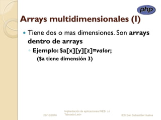 Arrays multidimensionales (I)
 Tiene dos o mas dimensiones. Son arrays
dentro de arrays
◦ Ejemplo: $a[x][y][z]=valor;
($a tiene dimensión 3)
26/10/2016
Implantación de aplicaciones WEB JJ
Taboada León IES San Sebastián Huelva
 
