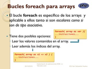 Bucles foreach para arrays
 El bucle foreach es específico de los arrays y
aplicable a ellos tanto si son escalares como si
son de tipo asociativo.
 Tiene dos posibles opciones:
◦ Leer los valores contenidos en el array.
◦ Leer además los índices del array.
26/10/2016
Implantación de aplicaciones WEB JJ
Taboada León IES San Sebastián Huelva
foreach( array as var ){
...instrucciones...
}
foreach( array as v1 => v2 ) {
...instrucciones...
}
 