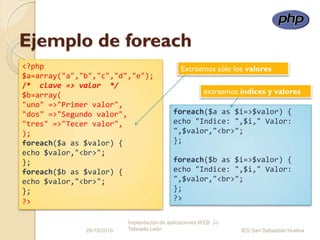 Ejemplo de foreach
26/10/2016
Implantación de aplicaciones WEB JJ
Taboada León IES San Sebastián Huelva
<?php
$a=array("a","b","c","d","e");
/* clave => valor */
$b=array(
"uno" =>"Primer valor",
"dos" =>"Segundo valor",
"tres" =>"Tecer valor",
);
foreach($a as $valor) {
echo $valor,"<br>";
};
foreach($b as $valor) {
echo $valor,"<br>";
};
?>
foreach($a as $i=>$valor) {
echo "Indice: ",$i," Valor:
",$valor,"<br>";
};
foreach($b as $i=>$valor) {
echo "Indice: ",$i," Valor:
",$valor,"<br>";
};
?>
extraemos índices y valores
Extraemos sólo los valores
 