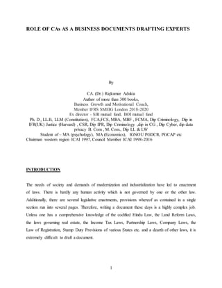 1
ROLE OF CAs AS A BUSINESS DOCUMENTS DRAFTING EXPERTS
By
CA. (Dr.) Rajkumar Adukia
Author of more than 300 books,
Business Growth and Motivational Coach,
Member IFRS SMEIG London 2018-2020
Ex director - SBI mutual fund, BOI mutual fund
Ph. D , LL.B, LLM (Constitution), FCA,FCS, MBA, MBF , FCMA, Dip Criminology, Dip in
IFR(UK) Justice (Harvard) , CSR, Dip IPR, Dip Criminology ,dip in CG , Dip Cyber, dip data
privacy B. Com , M. Com., Dip LL & LW
Student of – MA (psychology), MA (Economics), IGNOU PGDCR, PGCAP etc
Chairman western region ICAI 1997, Council Member ICAI 1998-2016
INTRODUCTION
The needs of society and demands of modernization and industrialization have led to enactment
of laws. There is hardly any human activity which is not governed by one or the other law.
Additionally, there are several legislative enactments, provisions whereof as contained in a single
section run into several pages. Therefore, writing a document these days is a highly complex job.
Unless one has a comprehensive knowledge of the codified Hindu Law, the Land Reform Laws,
the laws governing real estate, the Income Tax Laws, Partnership Laws, Company Laws, the
Law of Registration, Stamp Duty Provisions of various States etc. and a dearth of other laws, it is
extremely difficult to draft a document.
 