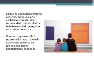 • Diante de um mundo complexo,
concreto, inóspito, a arte
abstrata oferece claridade,
racionalidade, simplicidade, e
tudo isso mediado pelo gênio
ou a psique do artista.
• É uma arte que convida á
transcendência ao ir além da
experiência sensorial ou
racional que temos
habitualmente do mundo.
 