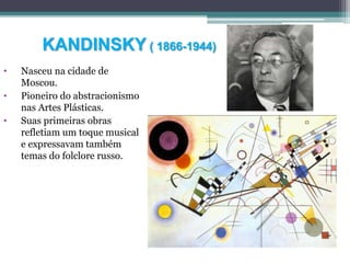 KANDINSKY ( 1866-1944)
• Nasceu na cidade de
Moscou.
• Pioneiro do abstracionismo
nas Artes Plásticas.
• Suas primeiras obras
refletiam um toque musical
e expressavam também
temas do folclore russo.
 