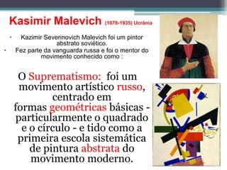 Kasimir Malevich (1878-1935) Ucrânia
• Kazimir Severinovich Malevich foi um pintor
abstrato soviético.
• Fez parte da vanguarda russa e foi o mentor do
movimento conhecido como :
O Suprematismo: foi um
movimento artístico russo,
centrado em
formas geométricas básicas -
particularmente o quadrado
e o círculo - e tido como a
primeira escola sistemática
de pintura abstrata do
movimento moderno.
 